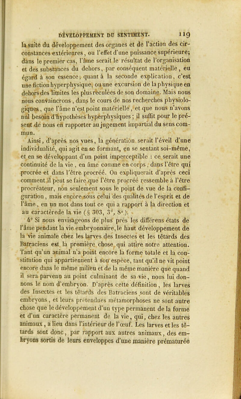 la suite du développement des organes et de l'action des cir- constances extérieures, ou l'effet d'une puissance supérieure; dans le premier cas, l'âme serait le résultat de l'organisation et des substances du dehors, par conséquent matérielle, eu égard à son essence; quant à la seconde explication, c'est une fiction hyperphysique, ou une excursion de la physique en dehors des limites les plus reculées de son domaine. Mais nous nous convaincrons , dans le cours de nos recherches physiolo- giques , que l'âme n'est point matérielle, et que nous n'avons nul besoin d'hypothèses hyperphysiques ; il suffit pour le pré- sent de nous en rapporter au jugement impartial du sens com- mun. Ainsi, d'après nos vues, la génération serait l'éveil d'une individualité, qui agit en se formant, en se sentant soi-même, et en se développant d'un point imperceptible : ce serait une continuité de la vie , en âme comme en corps, dans l'être qui procrée et dans l'être procréé. On expliquerait d'après ceci comment il peut se faire que l'être procréé ressemble à l'être procréateur, non seulement sous le point de vue de la confi- guration , mais encore sous celui des qualités de l'esprit et de l'âme, en un mot dans tout ce qui a rapport à la direction et au caractèrede la vie (§ 303, 3% 8» ). 4° Si nous envisageons de plus près les différens états de l'âme pendant la vie embryonnaire, le haut développement de la vie animale chez les larves des Insectes et les têtards des Batraciens est la première chose qui attire notre attention. Tant qu'un animal n'a point encore la forme totale et la con- stitution qui appartiennent à son espèce, tant qu'il ne vit point encore dans le même milieu et de la même manière que quand il sera parvenu au point culminant de sa vie, nous lui don- nons le nom d'embryon. D'après cette définition, les larves des Insectes et les lêiards des Batraciens sont de véritables embryons, et leurs prétendues métamorphoses ne sont autre chose que le développement d'un type permanent de la forme et d'un caractère permanent de la vie, qui, chez les autres animaux , a lieu dans l'intérieur de l'œuf. Les larves et les tê- tards sont donc, par rapport aux autres animaux, des em- bryons sortis de leurs enveloppes d'une manière prématurée