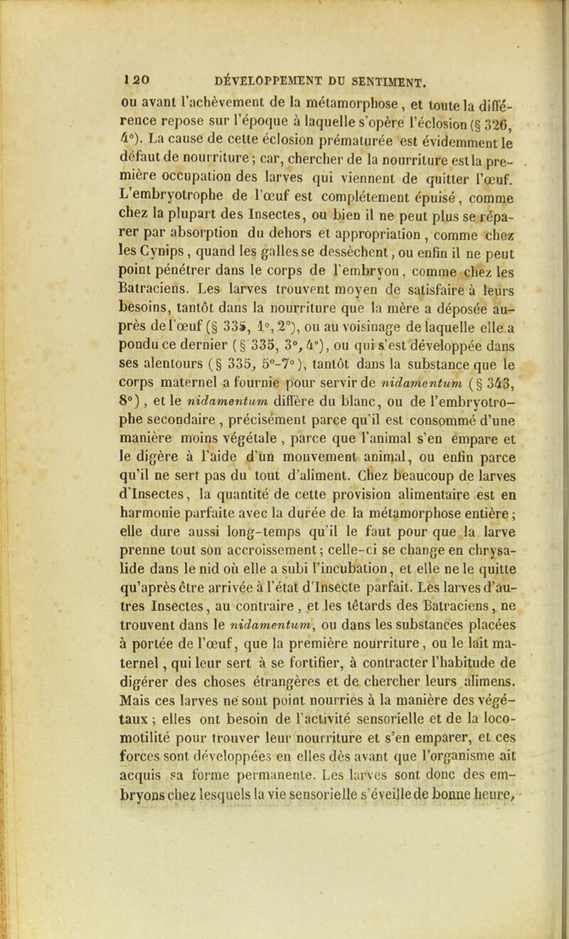 OU avant l'achèvement de la métamorphose, et toute la diffé- rence repose sur l'époque à laquelle s'opère réclosion (§ 326, 4°). La cause de cette éclosion prématurée est évidemment le défaut de nourriture ; car, chercher de la nourriture est la pre- mière occupation des larves qui viennent de quitter l'œuf. L'embryotropbe de l'œuf est complètement épuisé, comme chez la plupart des Insectes, ou bien il ne peut plus se répa- rer par absorption du dehors et appropriation , comme chez les Cynips, quand les galles se dessèchent, ou enfin il ne peut point pénétrer dans le corps de l'embryon, comme chez les Batraciens. Les larves trouvent moyen de satisfaire à leurs besoins, tantôt dans la nourriture que la mère a déposée au- près de l'œuf (§ 33S, 1», 2°), ou au voisinage de laquelle elle a pondu ce dernier ( § 335, 3°, 4°), ou qui s'est développée dans ses alentours (§ 335, 5°-7»), tantôt dans la substance que le corps maternel a fournie pour servir de nidamentum ( § 343, 8°), et le nidamentum diflère du blanc, ou de l'embryotro- phe secondaire , précisément parce qu'il est consommé d'une manière moins végétale , parce que l'animal s'en empare et le digère à l'aide d'un mouvement animal, ou enfin parce qu'il ne sert pas du tout d'aliment. Chez beaucoup de larves d'Insectes, la quantité de cette provision alimentaire est en harmonie parfaite avec la durée de la métamorphose entière ; elle dure aussi long-temps qu'il le faut pour que la larve prenne tout son accroissement ; celle-ci se change en chrysa- lide dans le nid où elle a subi l'incubation, et elle ne le quitte qu'après être arrivée à l'état dlnsecte parfait. Les larves d'au- tres Insectes, au contraire, et les têtards des Batraciens, ne trouvent dans le nidamentum, ou dans les substances placées à portée de l'œuf, que la première nourriture, ou le lait ma- ternel , qui leur sert à se fortifier, à contracter l'habitude de digérer des choses étrangères et de chercher leurs alimens. Mais ces larves né sont point nourries à la manière des végé- taux ; elles ont besoin de l'activité sensorielle et de la loco- motilité pour trouver leur nourriture et s'en emparer, et ces forces sont développées en elles dès avant que l'organisme ait acquis sa forme permanente. Les larves sont donc des em- bryons chez lesquels la vie sensorielle s'éveille de bonne heure^
