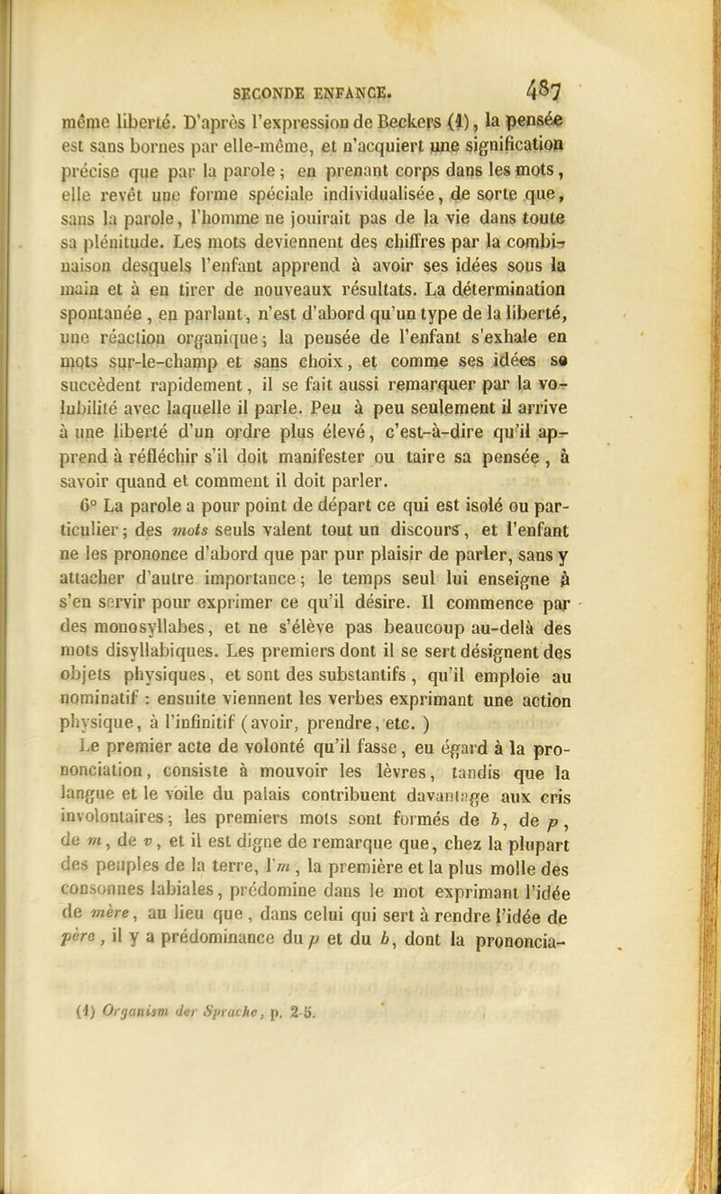 même liberté. D'après l'expression de Beckers (i), la pensée est sans bornes par elle-même, et n'acquiert une signification précise que par la parole ; en prenant corps dans les mots, elle revêt une forme spéciale individualisée, de sorte que, sans la parole, l'homme ne jouirait pas de la vie dans toute sa plénitude. Les mots deviennent des chiffres par la combla naison desquels l'enfant apprend à avoir ses idées sous la main et à en tirer de nouveaux résultats. La détermination spontanée , en parlant, n'est d'abord qu'un type de la liberté, une réaction organique; la peusée de l'enfant s'exhale en mqts sqr-le-chanip et sans choix, et comme ses idées se succèdent rapidement, il se fait aussi remarquer par la vo^ lubiliié avec laquelle il parle. Peu à peu seulement il arrive à une liberté d'un ordre plus élevé, c'est-à-dire qu'il ap^ prend à réfléchir s'il doit manifester ou taire sa pensée , à savoir quand et comment il doit parler. 6^ La parole a pour point de départ ce qui est isolé ou par- ticulier ; des mots seuls valent tout un discourî, et l'enfant ne les prononce d'abord que par pur plaisir de parler, sans y attacher d'autre importance ; le temps seul lui enseigne h s'en servir pour exprimer ce qu'il désire. Il commence par des monosyllabes, et ne s'élève pas beaucoup au-delà des mots disyllabiques. Les premiers dont il se sert désignent des objets physiques, et sont des substantifs , qu'il emploie au nominatif : ensuite viennent les verbes exprimant une action physique, à l'infinitif (avoir, prendre, etc. ) Le premier acte de volonté qu'il fasse, eu égard à la pro- nonciation, consiste à mouvoir les lèvres, tandis que la langue et le voile du palais contribuent davaninge aux cris involontaires ; les premiers mois sont formés de Z», de ;?, de m, de V, et il est digne de remarque que, chez la plupart des peuples de la terre, ïm, la première et la plus molle des consonnes labiales, prédomine dans le mot exprimant l'idée de mère, au lieu que, dans celui qui sert à rendre l'idée de pèro , il y a prédominance du et du dont la prononcia- (1) Organism der Sprache, p. 2-5.