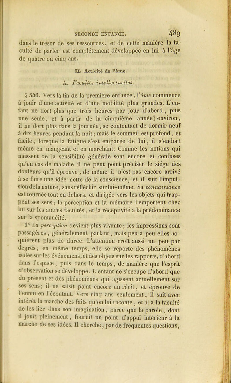 dans le trésor de ses ressources, et de cette manière la fa- culté de parler est complètement développée en lui à l'âge de quatre ou cinq ans. II. Activité de l'âme. A. Facultés intellectuelles. § 546. Vers la fin de la première enfance, Vdme commence à jouir d'une activité et d'une mobilité plus grandes. L'en- fant ne dort plus que trois heures par jour d'abord, puis une seule, et à partir de la cinquième année] environ, il ne dort plus dans la journée, se contentant de dormir neuf à dix heures pendant la nuit ; mais le sommeil est profond, et facile ; lorsque la fatigue s'est emparée de lui, il s'endort même en mangeant et en marchant. Comme les notions qui naissent de la sensibilité générale sont encore si confuses qu'en cas de maladie il ne peut point préciser le siège des douleurs qu'il éprouve, de même il n'est pas encore arrivé à se faire une idée nette de la conscience, et il suit l'impul- sion delà nature, sans réfléchir sur lui-même. Sa connaissance est tournée tout en dehors, et dirigée vers les objets qui frap- pent ses sens ; la perception et la mémoire l'emportent chez lui sur les autres facultés, et la réceptivité a la prédominance sur la spontanéité. 1° La perception devient plus vivante ; les impressions sont passagères , généralement parlant, mais peu à peu elles ac- quièrent plus de durée. L'attention croît aussi un peu par degrés; en même temps, elle se reporte des phénomènes isolés sur les événemens,etdes objets sur les rapports, d'abord dans l'espace, puis dans le temps, de manière que l'esprit d'observation se développe. L'enfant ne s'occupe d'abord que du présent et des phénomènes qui agissent actuellement sur ses sens; il ne saisit point encore un récit, et éprouve de l'ennui en l'écoutant. Vers cinq ans seulement, il suit avec intérêt la marche des faits qu'on lui raconte, et il a la faculté de les lier dans son imagination , parce que la parole, dont il jouit pleinement, fournit un point d'appui intérieur à la marche de ses idées. H cherche, par de fréquentes questions,