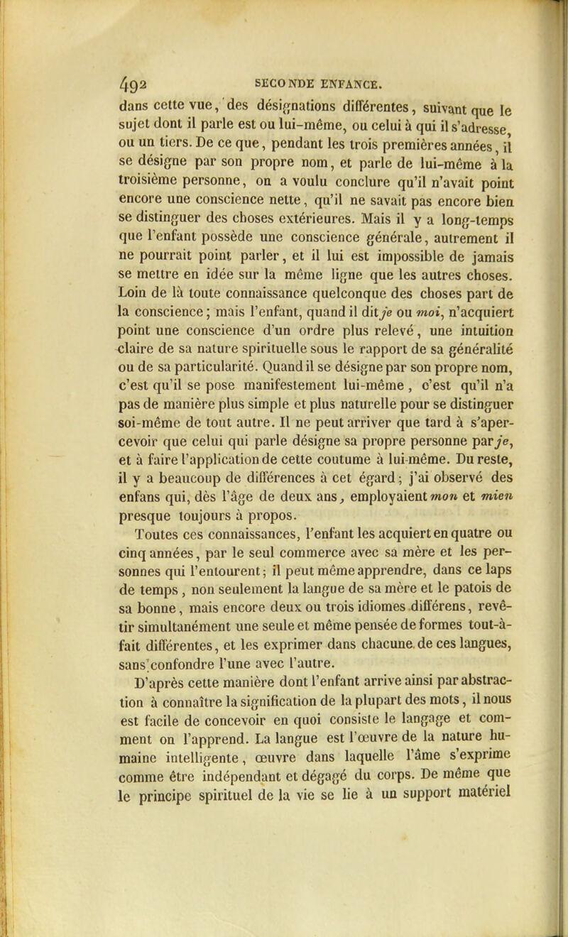 dans cette vue, des dési^^nations différentes, suivant que le sujet dont il parle est ou lui-même, ou celui à qui il s'adresse ou un tiers. De ce que, pendant les trois premières années, il se désigne par son propre nom, et parle de lui-même à la troisième personne, on a voulu conclure qu'il n'avait point encore une conscience nette, qu'il ne savait pas encore bien se distinguer des choses extérieures. Mais il y a long-temps que l'enfant possède une conscience générale, autrement il ne pourrait point parler, et il lui est impossible de jamais se mettre en idée sur la même ligne que les autres choses. Loin de là toute connaissance quelconque des choses part de la conscience ; mais l'enfant, quand il dit/e ou moi, n'acquiert point une conscience d'un ordre plus relevé, une intuition claire de sa nature spirituelle sous le rapport de sa généralité ou de sa particularité. Quand il se désigne par son propre nom, c'est qu'il se pose manifestement lui-même , c'est qu'il n'a pas de manière plus simple et plus naturelle pour se distinguer soi-même de tout autre. Il ne peut arriver que tard à s'aper- cevoir que celui qui parle désigne sa propre personne par/e, et à faire l'application de cette coutume à lui-même. Du reste, il y a beaucoup de différences à cet égard ; j'ai observé des enfans qui, dès l'âge de deux ans, employaient wo« et mien presque toujours à propos. Toutes ces connaissances, l'enfant les acquiert en quatre ou cinq années, par le seul commerce avec sa mère et les per- sonnes qui l'entourent ; il peut même apprendre, dans ce laps de temps, non seulement la langue de sa mère et le patois de sa bonne, mais encore deux ou trois idiomes différens, revê- tir simultanément une seule et même pensée de formes tout-à- fait différentes, et les exprimer dans chacune.de ces langues, sans'confondre l'une avec l'autre. D'après cette manière dont l'enfant arrive ainsi par abstrac- tion à connaître la signification de la plupart des mots, il nous est facile de concevoir en quoi consiste le langage et com- ment on l'apprend. La langue est l'œuvre de la nature hu- maine intelligente, œuvre dans laquelle l'âme s'exprime comme être indépendant et dégagé du corps. De même que le principe spirituel de la vie se lie à un support matériel