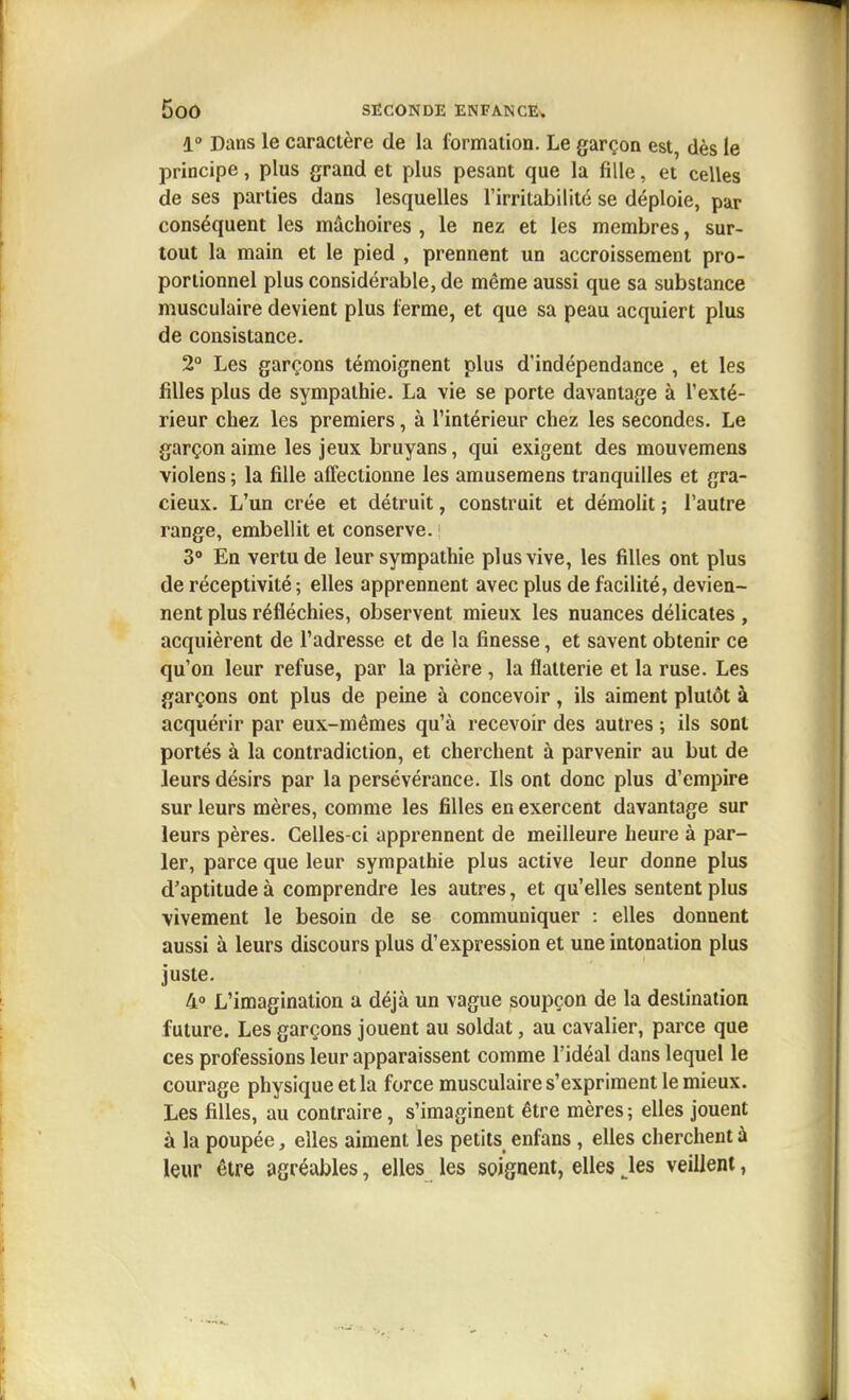 1° Dans le caractère de la formation. Le garçon est, dès le principe, plus grand et plus pesant que la fille, et celles de ses parties dans lesquelles l'irritabilité se déploie, par conséquent les mâchoires , le nez et les membres, sur- tout la main et le pied , prennent un accroissement pro- portionnel plus considérable, de même aussi que sa substance musculaire devient plus terme, et que sa peau acquiert plus de consistance. 2° Les garçons témoignent plus d'indépendance , et les filles plus de sympathie. La vie se porte davantage à l'exté- rieur chez les premiers, à l'intérieur chez les secondes. Le garçon aime les jeux bruyans, qui exigent des mouvemens violens ; la fille affectionne les amusemens tranquilles et gra- cieux. L'un crée et détruit, construit et démolit ; l'autre range, embellit et conserve. ! 3° En vertu de leur sympathie plus vive, les filles ont plus de réceptivité; elles apprennent avec plus de facilité, devien- nent plus réfléchies, observent mieux les nuances délicates, acquièrent de l'adresse et de la finesse, et savent obtenir ce qu'on leur refuse, par la prière , la flatterie et la ruse. Les garçons ont plus de peine à concevoir, ils aiment plutôt à acquérir par eux-mêmes qu'à recevoir des autres ; ils sont portés à la contradiction, et cherchent à parvenir au but de leurs désirs par la persévérance. Ils ont donc plus d'empire sur leurs mères, comme les filles en exercent davantage sur leurs pères. Celles-ci apprennent de meilleure heure à par- ler, parce que leur sympathie plus active leur donne plus d'aptitude à comprendre les autres, et qu'elles sentent plus vivement le besoin de se communiquer : elles donnent aussi à leurs discours plus d'expression et une intonation plus juste. 4» L'imagination a déjà un vague soupçon de la destination future. Les garçons jouent au soldat, au cavalier, parce que ces professions leur apparaissent comme l'idéal dans lequel le courage physique et la force musculaire s'expriment le mieux. Les filles, au contraire, s'imaginent être mères ; elles jouent à la poupée, elles aiment les petits enfans , elles cherchent à leur être agréables, elles les soignent, elles Jes veillent,