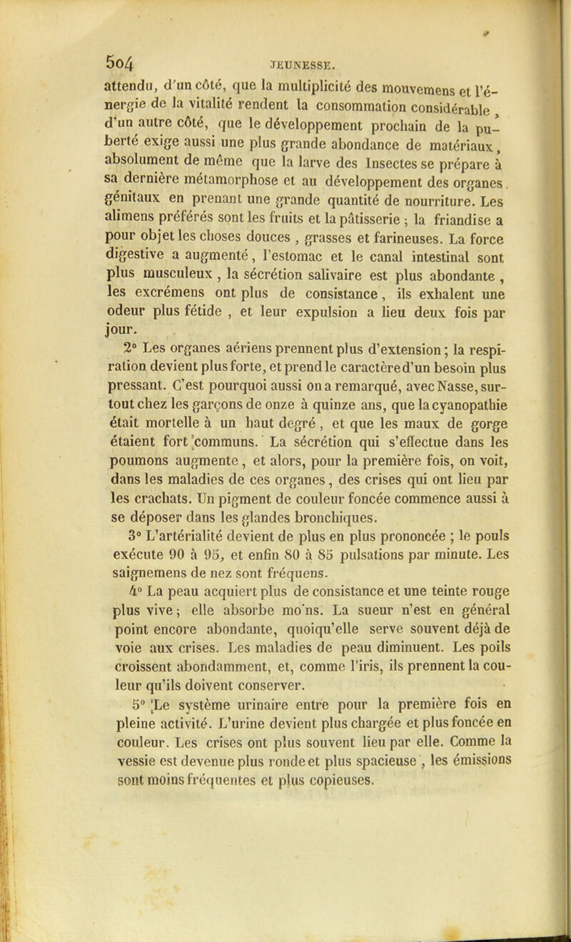 attendu, d'un côté, que la multiplicité des mouvemens et l'é- nergie de la vitalité rendent la consommation considérable d*un autre côté, que le développement prochain de la pul berté exige aussi une plus grande abondance de matériaux, absolument de même que la larve des Insectes se prépare à sa dernière métamorphose et au développement des organes, génitaux en prenant une grande quantité de nourriture. Les alimens préférés sont les fruits et la pâtisserie -, la friandise a pour objet les choses douces , grasses et farineuses. La force digestive a augmenté, l'estomac et le canal intestinal sont plus musculeux , la sécrétion salivaire est plus abondante , les excrémens ont plus de consistance, ils exhalent une odeur plus fétide , et leur expulsion a lieu deux fois par jour. 2° Les organes aériens prennent plus d'extension ; la respi- ration devient plus forte, et prend le caractère d'un besoin plus pressant. C'est pourquoi aussi on a remarqué, avec Nasse, sur- tout chez les garçons de onze à quinze ans, que la cyanopathie était mortelle à un haut degré, et que les maux de gorge étaient fort [communs. La sécrétion qui s'effectue dans les poumons augmente, et alors, pour la première fois, on voit, dans les maladies de ces organes, des crises qui ont lieu par les crachats. Un pigment de couleur foncée commence aussi à se déposer dans les glandes bronchiques. 3° L'artérialité devient de plus en plus prononcée ; le pouls exécute 90 à 95, et enfin 80 à 85 pulsations par minute. Les saignemens de nez sont fréquens. 4° La peau acquiert plus de consistance et une teinte rouge plus vive; elle absorbe mo'ns. La sueur n'est en général point encore abondante, quoiqu'elle serve souvent déjà de voie aux crises. Les maladies de peau diminuent. Les poils croissent abondamment, et, comme l'iris, ils prennent la cou- leur qu'ils doivent conserver. 5 [Le système urinaire entre pour la première fois en pleine activité. L'urine devient plus chargée et plus foncée en couleur. Les crises ont plus souvent lieu par elle. Comme la vessie est devenue plus ronde et plus spacieuse , les émissions sont moins fréquentes et plus copieuses.