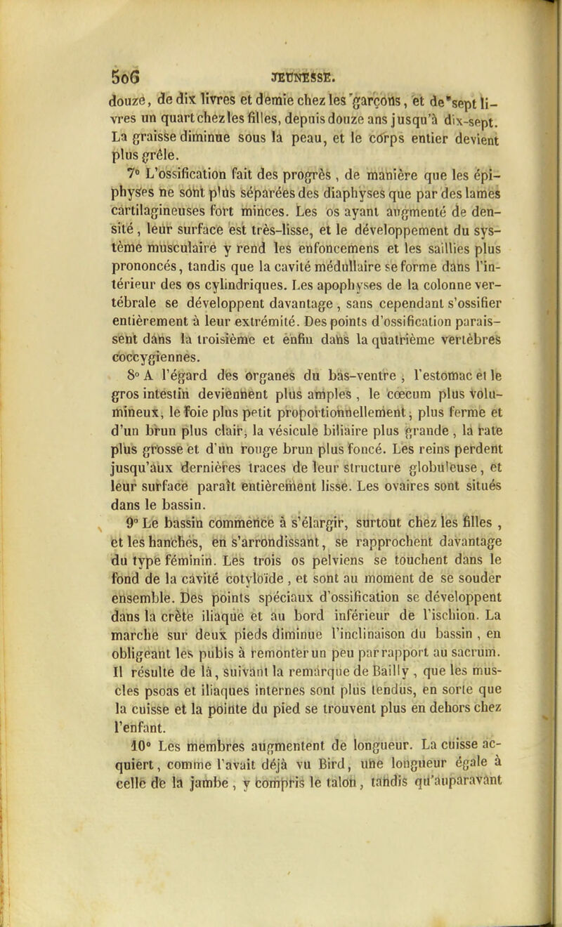 5ô6 JEtJNïiSE. douze, de dix livres et demie chez les 'gar'çôns, et de'sept li- vres un quart chez les filles, depuis douze ans jusqu'à dix-sept. La graisse diminue sous la peau, et le côrps entier devient plus g'rêle. 70 L'ossification fait des progrès , de irtàhière que les épi- physfes ne sôtit plils séparées des diaphyses que par des lames cartilagineuses fort minces. Les os ayant augmenté de den- sité , leur surface est très-lisse, et le développement du sys- tème musculaire y rend les enfoncemens et les saillies plus prononcés, tandis que la cavité médullaire se forme dans l'in- térieur des os cylindriques. Les apophyses de la colonne ver- tébrale se développent davantage , sans cependant s'ossifier entièrement à leur extrémité. Des points d'ossification parais- sent dans la troisième et enfin datos la quatr'ième vertèbres coccygiennes. 8» A l'éljard des ôrganes du bàs-ventre j l'estomac et le gros intestin deviennent plus arriples , le cœcum plus Volu- mineux, leïoie plus petit propoi tionnellenient j plus ferme et d'un brun plus clair, la vésicule biliaire plus grande , la t-ate plus grDsse et d'un rouge brun plus foncé. Lès reins perdent jusqu'aux dernièi'es traces de leur structure globuleuse, et leur surface paraît entièreîhent lisse. Les ovaires sont situés dans le bassin. Le bassin commencé à s'élargir, surtout chez les filles , et les hanches, en s'arrondissant, se rapprochent davantage du type féminin. Les trois os pelviens se touchent dans le fond de la cavité cotyloide , et sont au moment de se souder ensemble. Des points spéciaux d'ossification se développent dans la crètè iliaque et au bord inférieui de l'ischion. La marche sur deux pieds diminue l'inclinaison du bassin , en obligeant les pubis à remonter un peu par rapport au sacrum. Il résulte de là, suivant la remarque de Bailly , que les mus- cles psoas et iliaques internes sont pliis tendus, en sorte que la cuisse et la pointe du pied se trouvent plus en dehors chez l'enfant. 10» Les membres augmentent de longueur. La cuisse ac- quiert, comme l'avait déjà vu Bird, uhe longueur égale à celle dfe la jambe , y bom^iris le talon, tahdis qu'auparavant