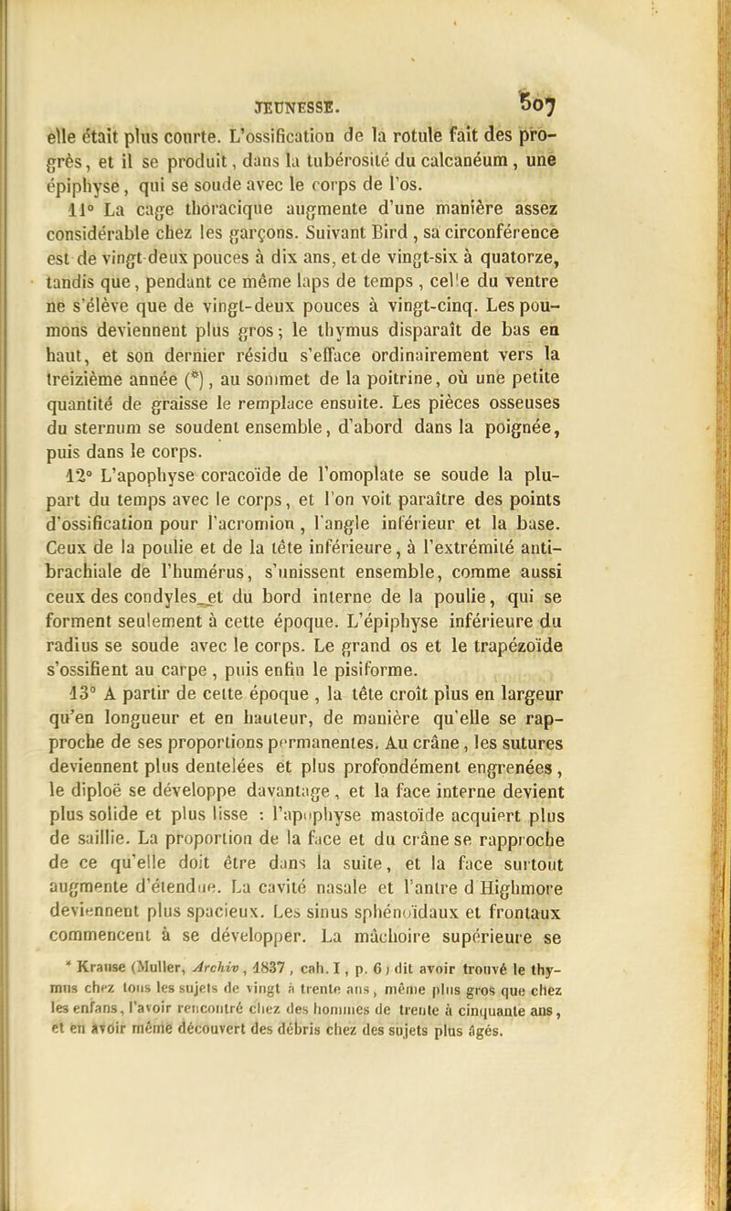 eUe était plus courte. L'ossification de la rotule fait des pro- grès, et il se produit, dans la tubérosilé du calcanéum , une épiphyse, qui se soude avec le corps de l'os. 11° La cage thoracique augmente d'une manière assez considérable chez les garçons. Suivant Bird , sa circonférencè est de vingt deux pouces à dix ans, et de vingt-six à quatorze, tandis que, pendant ce même laps de temps , celle du ventre ne s'élève que de vingt-deux pouces à vingt-cinq. Les pou- mons deviennent plus gros; le thymus disparaît de bas eii haut, et son dernier résidu s'efface ordinairement vers la treizième année (*), au sommet de la poitrine, oia une petite quantité de graisse le remplace ensuite. Les pièces osseuses du sternum se soudent ensemble, d'abord dans la poignée, puis dans le corps. 12» L'apophyse coracoïde de l'omoplate se soude la plu- part du temps avec le corps, et l'on voit paraître des points d'ossification pour l'acromion, l'angle inférieur et la base. Ceux de la poulie et de la tête inférieure, à l'extrémité anti- brachiale de l'humérus, s'unissent ensemble, comme aussi ceux des condyles_jt du bord interne de la poulie, qui se forment seulement à cette époque. L'épiphyse inférieure du radius se soude avec le corps. Le grand os et le trapézoide s'ossifient au carpe , puis enfin le pisiforme. 13° A partir de celte époque , la tête croît plus en largeur qu'en longueur et en hauteur, de manière qu'elle se rap- proche de ses proportions permanentes. Au crâne, les sutures deviennent plus dentelées et plus profondément engrenées, le diploë se développe davantage , et la face interne devient plus solide et plus lisse : l'apupliyse mastoïde acquiert plus de saillie. La proportion de la face et du ci âne se rapproche de ce qu'elle doit être dans la suite, et la face surtout augmente d'éiendue. La cavité nasale et l'antre d Highmore devit^nnent plus spacieux. Les sinus sphénoïdaux et frontaux commencent à se développer. La mâchoire supérieure se ^ Kraiise (MuUer, Jrchiv , 1837 , cah. I, p. 6 ) dit avoir trouvé le thy- mns chez Ions les sujets de vingt à trente ans, même pins gios que chez lesenfans, l'avoir lencoiiiré chez des honnnes de trente à cinquante ans, et en atoir même découvert des débris chez des sujets plus Agés.