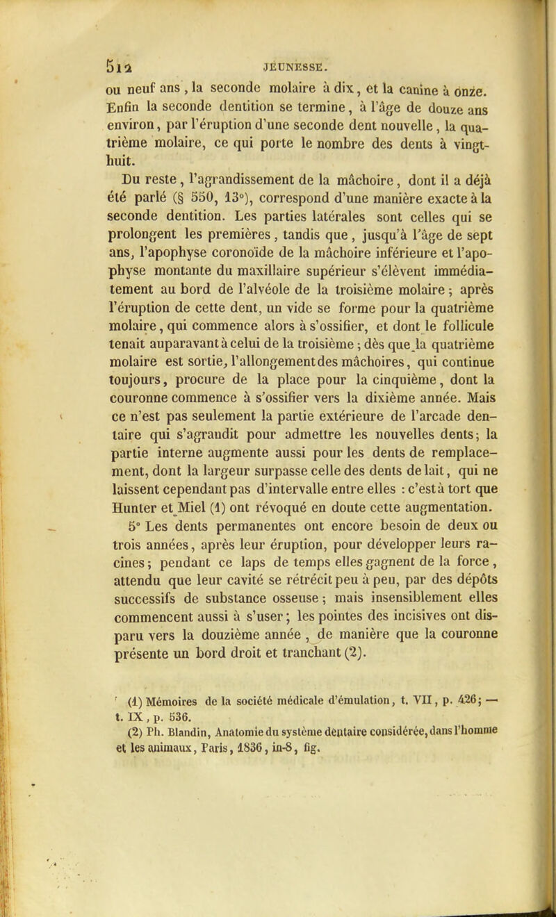 OU neuf ans , la seconde molaire à dix, et la canine à ônze. Enfin la seconde dentition se termine, à l'âge de douze ans environ, par l'éruption d'une seconde dent nouvelle, la qua- trième molaire, ce qui porte le nombre des dents à vingt- huit. Lu reste, l'agrandissement de la mâchoire, dont il a déjà été parlé (§ 550, 13°), correspond d'une manière exacte à la seconde dentition. Les parties latérales sont celles qui se prolongent les premières, tandis que, jusqu'à l'âge de sept ans, l'apophyse coronoide de la mâchoire inférieure et l'apo- physe montante du maxillaire supérieur s'élèvent immédia- tement au bord de l'alvéole de la troisième molaire -, après l'éruption de cette dent, un vide se forme pour la quatrième molaire, qui commence alors à s'ossifier, et dont le follicule tenait auparavant à celui de la troisième ; dès que^la quatrième molaire est sortie, l'allongement des mâchoires, qui continue toujours, procure de la place pour la cinquième, dont la couronne commence à s'ossifier vers la dixième année. Mais ce n'est pas seulement la partie extérieure de l'arcade den- taire qui s'agrandit pour admettre les nouvelles dents; la partie interne augmente aussi pour les dents de remplace- ment, dont la largeur surpasse celle des dents de lait, qui ne laissent cependant pas d'intervalle entre elles : c'est à tort que Hunter et Miel (1) ont révoqué en doute cette augmentation. 5° Les dents permanentes ont encore besoin de deux ou trois années, après leur éruption, pour développer leurs ra- cines ; pendant ce laps de temps elles gagnent de la force , attendu que leur cavité se rétrécit peu à peu, par des dépôts successifs de substance osseuse ; mais insensiblement elles commencent aussi à s'user ; les pointes des incisives ont dis- paru vers la douzième année , de manière que la couronne présente un bord droit et tranchant (2). ' (1) Mémoires de la société médicale d'émulation, t. VU, p. 426; — t. IX, p. 536. (2) Pli. Blandin, Anaiomîedu système dentaire considérée, dans l'homme et les animaux, Paris, 1836, in-8, fig.