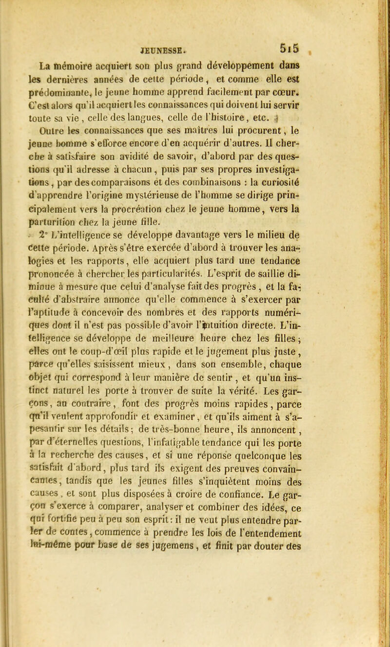 La mémoire acquiert son plus fjrand développement dans les dernières années de celte période, et comme elle est prédominaniCy le jeune homme apprend facilement par cœur. C'est alors qu'il acquiert les connaissances qui doivent lui servir toute sa vie , celle des lan{îues, celle de l'histoire, etc. 4 Outre les connaissances que ses maîtres lui procurent, le jeune Iwmme s'etlbrce encore d'en acquérir d'autres. 11 cher- che à satisfaire son avidité de savoir, d'abord par des ques- tions qu'il adresse à chacun, puis par ses propres investiga- tions , par des comparaisons et des combinaisons : la curiosité d'apprendre l'origine mystérieuse de Thomme se dirige prin- cipalement vers la procréation chez le jeune homme, vers la parturition chez la jeune fille. 2° L'intelligence se développe davantage vers le milieu de Cette période. Après s'être exercée d'abord à trouver les ana- logies et les rapports, elle acquiert plus tard une tendance prononcée à chercher les particularités. L'esprit de saillie di- minue à mesure que celui d'analyse fait des progrès, et la fa-j enhé d'abstraire annonce qu'elle commence à s'exercer par l'aptitude à concevoir des nombres et des rapports numéri- ques dont il n'est pas possible d'avoir l'ijrituition directe. L'in- telligence se développe de meilleure heure chez les filles; elles ont le coup-d'œil plus rapide et le jugement plus juste, parce qu'elles saisissent mieux, dans son ensemble, chaque objet qui correspond à leur manière de sentir , et qu'un ins- tinct naturel les porte à trouver de suite la vérité. Les gar- çons , an contraire, font des progrès moins rapides, parce qn'il veulent approfondir et examiner, et qu'ils aiment à s'a- pesanfir sur les détails; de très-bonne heure, ils annoncent, par d'éternelles questions, l'infaii^jable tendance qui les porte ù la recherche des causes, et si une réponse quelconque les satisfait d'abord, plus tard ils exigent des preuves convain- cantes, tandis que les jeunes filles s'inquiètent moins des causes, et sont plus disposées à croire de confiance. Le gar- çon s'exerce à comparer, analyser et combiner des idées, ce qor fortifie peu à peu son esprit: il ne veut plus entendre par- ler de contes, commence à prendre les lois de l'entendement l«i-raême pour base de ses jugemens, et finit par douter des