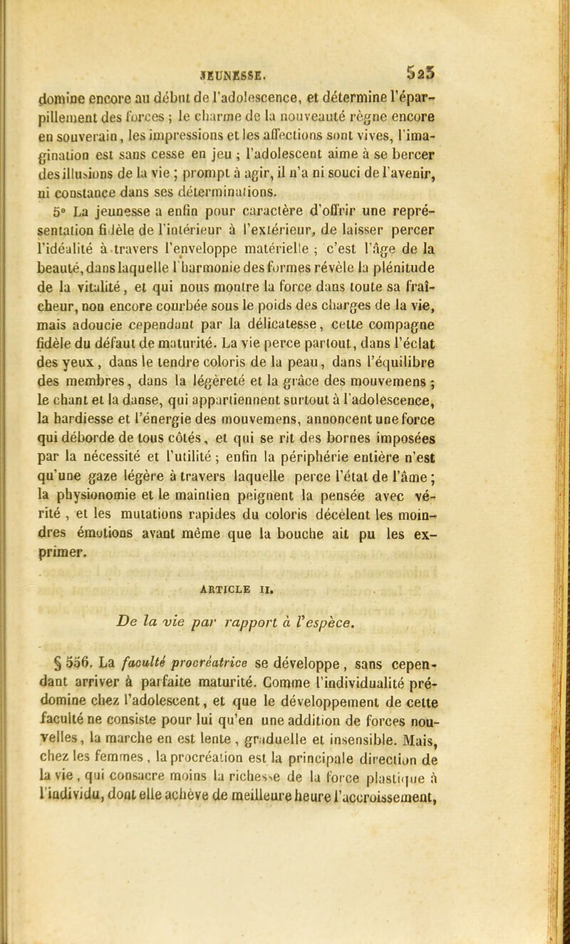 domine encore au début de l'adolescence, et détermine l'épar- pillement des forces ; le charme de la nouveauté règne encore en souverain, les impressions et les affections sont vives, l'ima- ginaiion est sans cesse en jeu ; l'adolescent aime à se bercer des illusions de la vie ; prompt à agir, il n'a ni souci de l'avenir, ui constance dans ses déterminaiions. 5 La jeunesse a enfin pour caractère d'offrir une repré- sentation fî.Jèle de l'intérieur à l'extérieur, de laisser percer l'idéalité à travers l'enveloppe matérielle ; c'est l'Age de la beauté, dans laquelle l'barmonie des formes révèle la plénitude de la vitalité, et qui nous montre la force dans toute sa fraî- cheur, non encore courbée sous le poids des charges de la vie, mais adoucie cependant par la délicatesse, cette compagne fidèle du défaut de maturité. La vie perce partout, dans l'éclat des yeux, dans le tendre coloris de la peau, dans l'équilibre des membres, dans la légèreté et la grâce des mouvemens ; le chant et la danse, qui appartiennent surtout à l'adolescence, la hardiesse et l'énergie des mouvemens, annoncent une force qui déborde de tous côtés, et qui se rit des bornes imposées par la nécessité et l'utilité ; enfin la périphérie entière n'est qu'une gaze légère à travers laquelle perce l'état de l'âme ; la physionomie et le maintien peignent la pensée avec vé- rité , et les mutations rapides du coloris décèlent les moin-» dres émotions avant même que la bouche ait pu les ex- primer. ARTICLE II. De la vie par rapport à Vespèce. § 556, La faculté procréatrice se développe , sans cepen- dant arriver à parfaite maturité. Comme l'individualité pré- domine chez l'adolescent, et que le développement de celte faculté ne consiste pour lui qu'en une addition de forces nou- velles, la marche en est lente , graduelle et insensible. Mais, chez les femmes , la procréation est la principale direction de la vie, qui consacre moins la richesse de la foi ce plastique à l iadividu, dont elle achève de meilleure heure raccroissemenl,