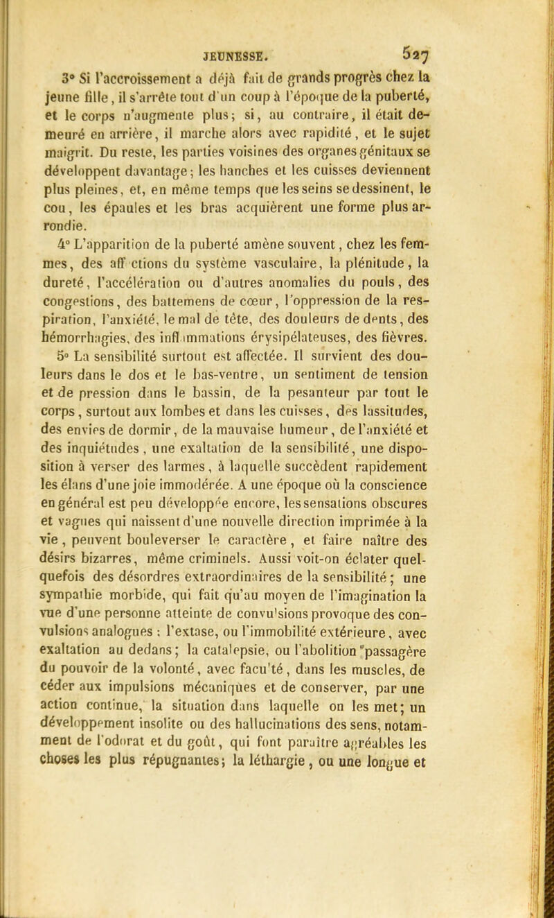 3» Si raccroisspment a déjà fait de grands progrès chez la jeune fille, il s'arrête tout d un coup à répO(]ue de la puberté, et le corps n'uugraente plus; si, au contraire, il était de- meuré en arrière, il marche alors avec rapidité, et le sujet maigrit. Du reste, les parties voisines des organes génitaux se développent davantage ; les hanches et les cuisses deviennent plus pleines, et, en même temps que les seins se dessinent, le cou, les épaules et les bras acquièrent une forme plus ar- rondie. 4° L'apparition de la puberté amène souvent, chez les fem- mes, des aff étions du système vasculaire, la plénitude, la dnreté, l'accéléraiion ou d'autres anomalies du pouls, des congpslions, des battemens de cœur, l'oppression de la res- piration, l'anxiété, le mal de tête, des douleurs dedfnts, des hémorrhagies, des infl immations érysipélateuses, des fièvres. 5° La sensibilité surtout est affectée. Il survient des dou- leurs dans le dos et le bas-ventre, un sentiment de tension et de pression dans le bassin, de la pesanteur par tout le corps, surtout aux lombes et dans les cui^^ses, des lassitudes, des envîps de dormir, de la mauvaise humeur, de l'anxiété et des inquiétudes , une exaltation de la sensibilité, une dispo- sition à verser des larmes, à laquelle succèdent rapidement les élans d'une joie immodérée. A une époque oij la conscience en général est peu développ'^e encore, les sensations obscures et vagues qui naissent d'une nouvelle direction imprimée à la vie, peuvent bouleverser le caractère, et faire naître des désirs bizarres, même criminels. Aussi voit-on éclater quel- quefois des désordres extraordinaires de la sensibilité ; une sympathie morbide, qui fait qu'au moyen de l'imagination la vue d'unp personne atteinte de convu'sions provoque des con- vulsions analogues : l'extase, ou l'immobilité extérieure, avec exaltation au dedans; la catalepsie, ou l'abolition'passagère du pouvoir de la volonté, avec facu'té, dans les muscles, de céder aux impulsions mécaniques et de conserver, par une action continue, la situation dans laquelle on les met; un développoment insolite ou des hallucinations des sens, notam- ment de l'odDrat et du goût, qui font paraître a{;réables les choses les plus répugnantes; la léthargie , ou une longue et