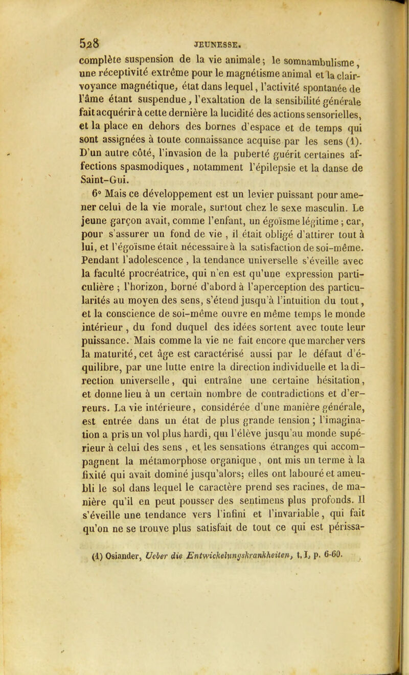 complète suspension de la vie animale ; le somnambulisme, une réceptivité extrême pour le magnétisme animal et la clair- voyance magnétique, état dans lequel, l'activité spontanée de râme étant suspendue, l'exaltation de la sensibilité générale fait acquérir à cette dernière la lucidité des actions sensorielles, et la place en dehors des bornes d'espace et de temps qui sont assignées à toute connaissance acquise par les sens (1). D'un autre côté, l'invasion de la puberté guérit certaines af- fections spasmodiques, notamment l'épilepsie et la danse de Saint-Gui. 6» Mais ce développement est un levier puissant pour ame- ner celui de la vie morale, surtout chez le sexe masculin. Le jeune garçon avait, comme l'enfant, un égoïsme léfjitime ; car, pour s'assurer un fond de vie , il était obligé d'attirer tout à lui, et régoïsme était nécessaire à la satisfaction de soi-même. Pendant l'adolescence , la tendance universelle s'éveille avec la faculté procréatrice, qui n'en est qu'une expression parti- culière ; l'horizon, borné d'abord à l'aperception des particu- larités au moyen des sens, s'étend jusqu'à l'intuition du tout, et la conscience de soi-même ouvre en même temps le monde intérieur , du fond duquel des idées sortent avec toute leur puissance. Mais comme la vie ne fait encore que marcher vers la maturité, cet âge est caractérisé aussi par le défaut d'é- quilibre, par une lutte entre la direction individuelle et la di- rection universelle, qui entraîne une certaine hésitation, et donne lieu à un certain nombre de contradictions et d'er- reurs. La vie intérieure, considérée d'une manière générale, est entrée dans un état de plus grande tension ; l'imagina- tion a pris un vol plus hardi, qui l'élève jusqu'au monde supé- rieur à celui des sens , et les sensations étranges qui accom- pagnent la métamorphose organique, ont mis un terme à la fixité qui avait dominé jusqu'alors; elles ont labouré et ameu- bli le sol dans lequel le caractère prend ses racines, de ma- nière qu'il en peut pousser des sentimens plus profonds. Il s'éveille une tendance vers l'infini et l'invariable, qui fait qu'on ne se trouve plus satisfait de tout ce qui est périssa- (4) Osiander, Ueber die Entwichelmgshranhheiten, 1.1, p. 6-60.