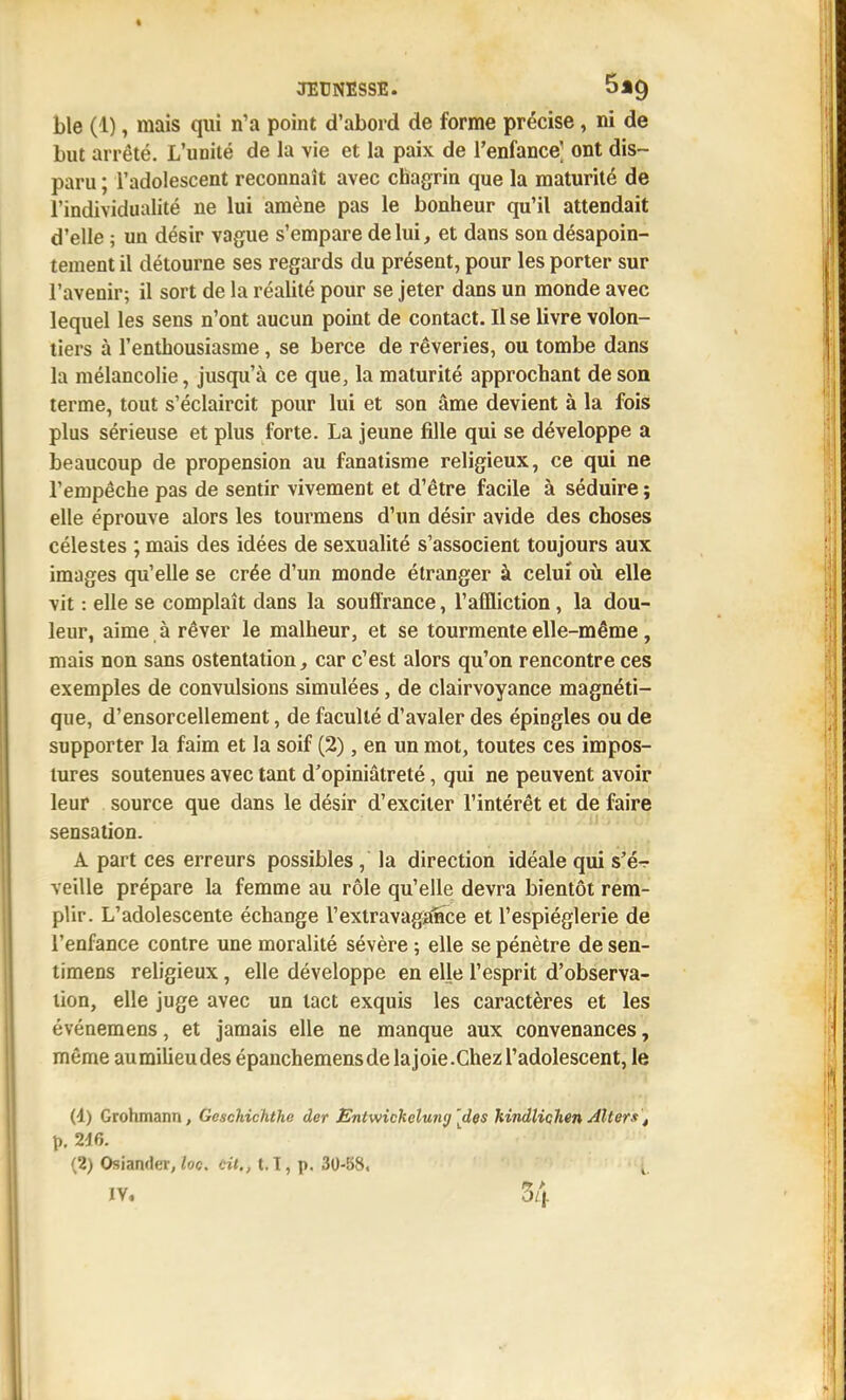 ble (1), mais qui n'a point d'abord de forme précise, ni de but arrêté. L'unité de la \ie et la paix de l'enfance] ont dis- paru ; l'adolescent reconnaît avec chagrin que la maturité de l'individualité ne lui amène pas le bonheur qu'il attendait d'elle ; un désir vague s'empare de lui, et dans son désapoin- tement il détourne ses regards du présent, pour les porter sur l'avenir; il sort de la réalité pour se jeter dans un monde avec lequel les sens n'ont aucun point de contact. Il se livre volon- tiers à l'enthousiasme, se berce de rêveries, ou tombe dans la mélancolie, jusqu'à ce que, la maturité approchant de son terme, tout s'éclaircit pour lui et son âme devient à la fois plus sérieuse et plus forte. La jeune fille qui se développe a beaucoup de propension au fanatisme religieux, ce qui ne l'empêche pas de sentir vivement et d'être facile à séduire ; elle éprouve alors les tourmens d'un désir avide des choses célestes ; mais des idées de sexualité s'associent toujours aux images qu'elle se crée d'un monde étranger à celui oii elle vit : elle se complaît dans la souffrance, l'affliction, la dou- leur, aime à rêver le malheur, et se tourmente elle-même, mais non sans ostentation, car c'est alors qu'on rencontre ces exemples de convulsions simulées, de clairvoyance magnéti- que, d'ensorcellement, de faculté d'avaler des épingles ou de supporter la faim et la soif (2), en un mot, toutes ces impos- tures soutenues avec tant d'opiniâtreté, qui ne peuvent avoir leur source que dans le désir d'exciter l'intérêt et de faire sensation. A part ces erreurs possibles, la direction idéale qui s'ér- veille prépare la femme au rôle qu'elle devra bientôt rem- plir. L'adolescente échange l'extravagance et l'espièglerie de l'enfance contre une moralité sévère ; elle se pénètre de sen- timens religieux, elle développe en elle l'esprit d'observa- tion, elle juge avec un tact exquis les caractères et les événemens, et jamais elle ne manque aux convenances, même aumilieudes épanchemensdelajoie.Chezl'adolescent, le (4) Grohmann, Gesckichthe der Entwicketung [des hindlichen Alters ^ (2) Osiander, /oc. cit., 1.1, p. 30-S8. i. IV, 34