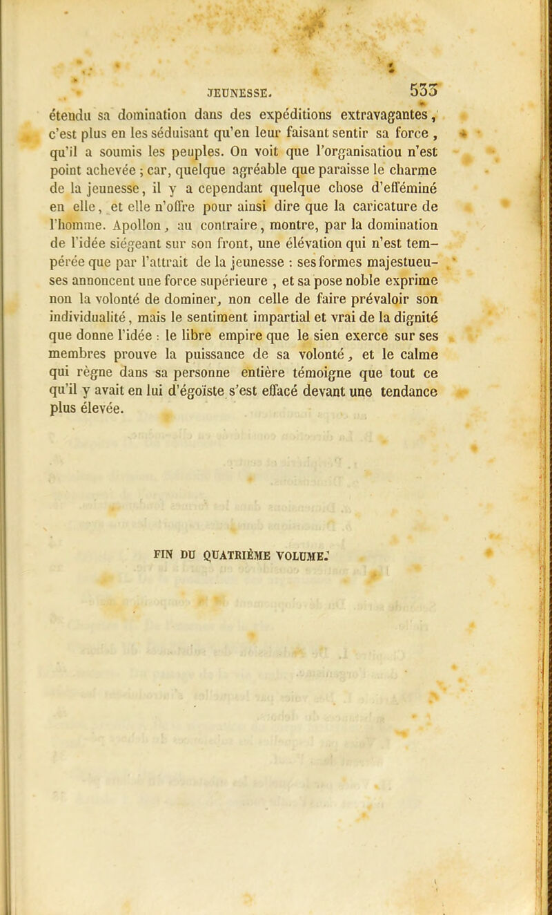 m étendu sa domination dans des expéditions extravagantes, c'est plus en les séduisant qu'en leur faisant sentir sa force , qu'il a soumis les peuples. On voit que l'organisatiou n'est point achevée 5 car, quelque agréable que paraisse le charme de la jeunesse, il y a cependant quelque chose d'efféminé en elle, et elle n'offre pour ainsi dire que la caricature de l'homme. Apollon, au contraire, montre, par la domination de l'idée siégeant sur son front, une élévation qui n'est tem- pérée que par l'attrait de la jeunesse : ses formes majestueu- ses annoncent une force supérieure , et sa pose noble exprime non la volonté de dominer, non celle de faire prévaloir son individualité, mais le sentiment impartial et vrai de la dignité que donne l'idée : le libre empire que le sien exerce sur ses membres prouve la puissance de sa volonté, et le calme qui règne dans sa personne entière témoigne que tout ce qu'il y avait en lui d'égoïste s'est effacé devant une tendance plus élevée. FIN DO QUATRIÈME VOLUME: