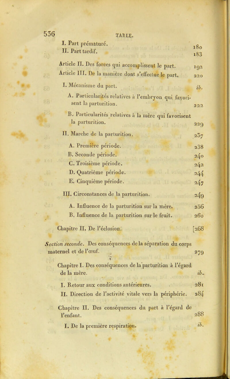 I. Part prématuré, o II. Part tardif. Article II. Des forces qui accomplissent le part. 192 Article III. De la manière dont s'effectue le part. 220 I. Mécanisme du part. A. Particularités relatives à l'embryon qui favori- sent la parturition, 222 B. Particularités relatives à la mère qui favorisent la parturition. 229 •*^4^ II, Marche de la parturition. 257 A. Première période. 238 B. Seconde période. 240 C. Troisième période. 242 D. Quatrième période. 2/^^ E. Cinquième période. III. Circonstances de la parturition. 2^9 A. Influence de la parturition sur la mère. a56 B. Influence de la parturition sur le fruit. 260 Chapitre II. De l'éclosion. [268 Section seconde. Des conséquences de la séparation du corps maternel et de l'œuf. 279 Chapitre I. Des conséquences de la parturition à l'égard de la mère. iù. I. Retour aux conditions antérieures. 281 II. Direction de l'activité vitale vers la périphérie. 284 Chapitre II. Des conséquences du part à l'égard de l'enfant. 288 I. De la première respiration. tf'-