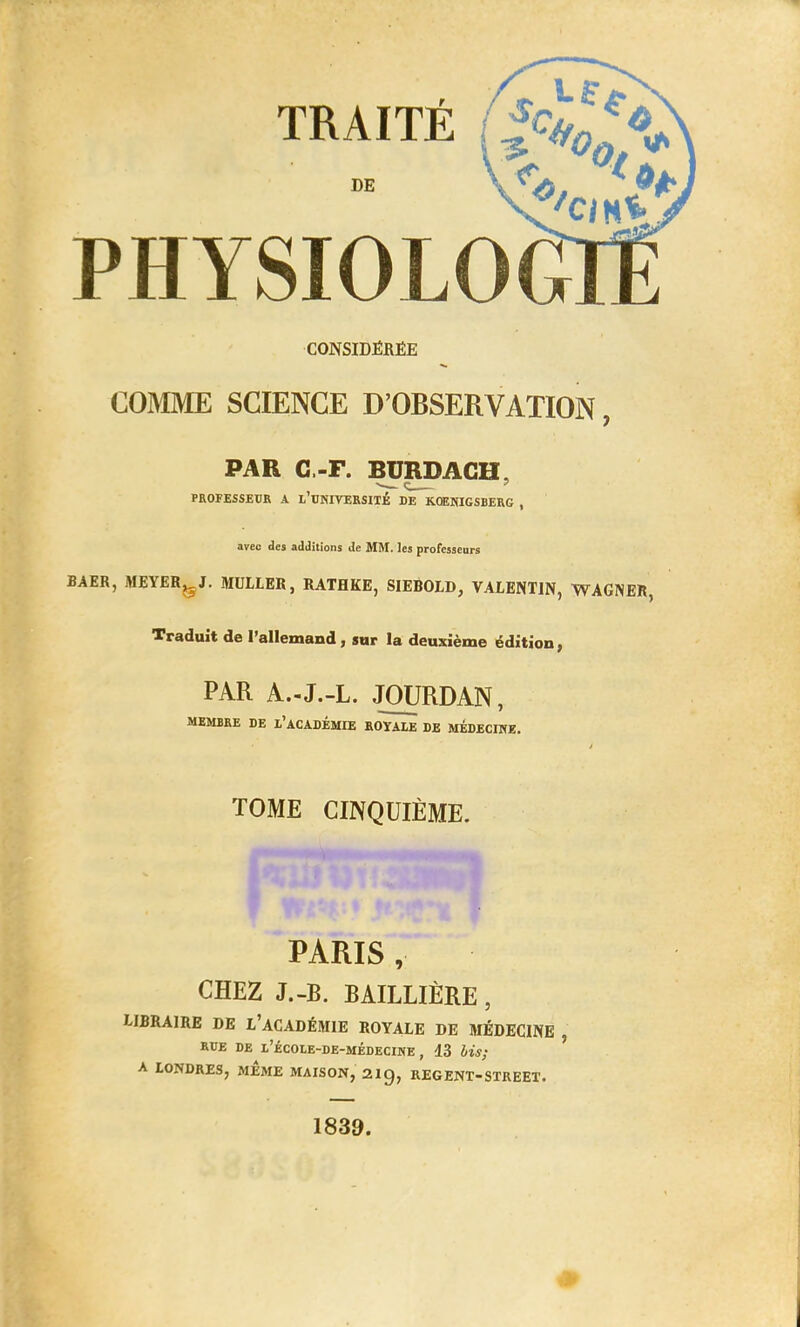 TRAITE DE PHYSIOLOG CONSIDÉRÉE COMME SCIENCE D'OBSERVATION, PAR C.-F. BURDACH. PROFESSEUR A L'UNIVERSITÉ DE KOENIGSBERG , avec des additions de MM. les professeurs BAER, MEYER^J. MULLER, RATHKE, SIEBOLD, VALENTIN, WAGNER, Traduit de l'allemand, sur la deuxième édition, PAR A.-J.-L. JOURDAN, MEMBRE DE l'ACADEMIE ROYALE DE MEDECINE. TOME CINQUIÈME. PARIS , CHEZ J.-B. BAILLIÈRE, LIBRAIRE DE L'ACADÉMIE ROYALE DE MÉDECINE , rue de l'école-de-médecine , 13 lis; A LONDRES, MEME MAISON, 2ig, REGENT-STREET. 1839.