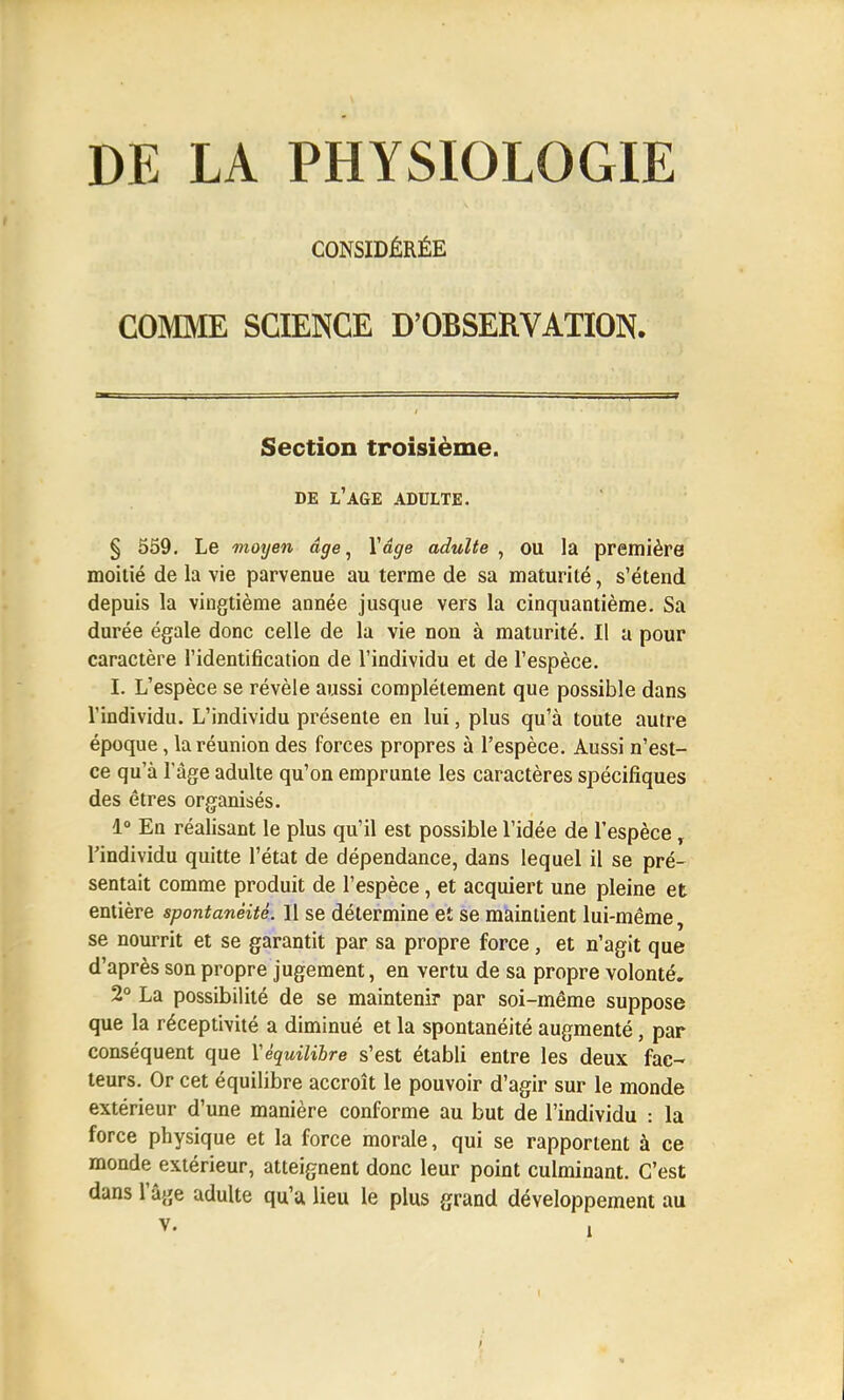 DE LA PHYSIOLOGIE CONSIDÉRÉE COMME SCIENCE D'OBSERVATION. Section troisième. DE L'AGE ADULTE. § 559. Le moyen âge, Yâge adulte , OU la première moitié de la vie parvenue au terme de sa maturité, s'étend depuis la vingtième année jusque vers la cinquantième. Sa durée égale donc celle de la vie non à maturité. Il a pour caractère l'identification de l'individu et de l'espèce. I. L'espèce se révèle aussi complètement que possible dans l'individu. L'individu présente en lui, plus qu'à toute autre époque, la réunion des forces propres à l'espèce. Aussi n'est- ce qu'à l'âge adulte qu'on emprunte les caractères spécifiques des êtres organisés. 1° En réalisant le plus qu'il est possible l'idée de l'espèce, l'individu quitte l'état de dépendance, dans lequel il se pré- sentait comme produit de l'espèce, et acquiert une pleine et entière spontanéité. 11 se détermine et se maintient lui-même, se nourrit et se garantit par sa propre force, et n'agit que d'après son propre jugement, en vertu de sa propre volonté. 2° La possibilité de se maintenir par soi-même suppose que la réceptivité a diminué et la spontanéité augmenté, par conséquent que Y équilibre s'est établi entre les deux fac- teurs. Or cet équilibre accroît le pouvoir d'agir sur le monde extérieur d'une manière conforme au but de l'individu : la force physique et la force morale, qui se rapportent à ce monde extérieur, atteignent donc leur point culminant. C'est dans l'âge adulte qu'a lieu le plus grand développement au