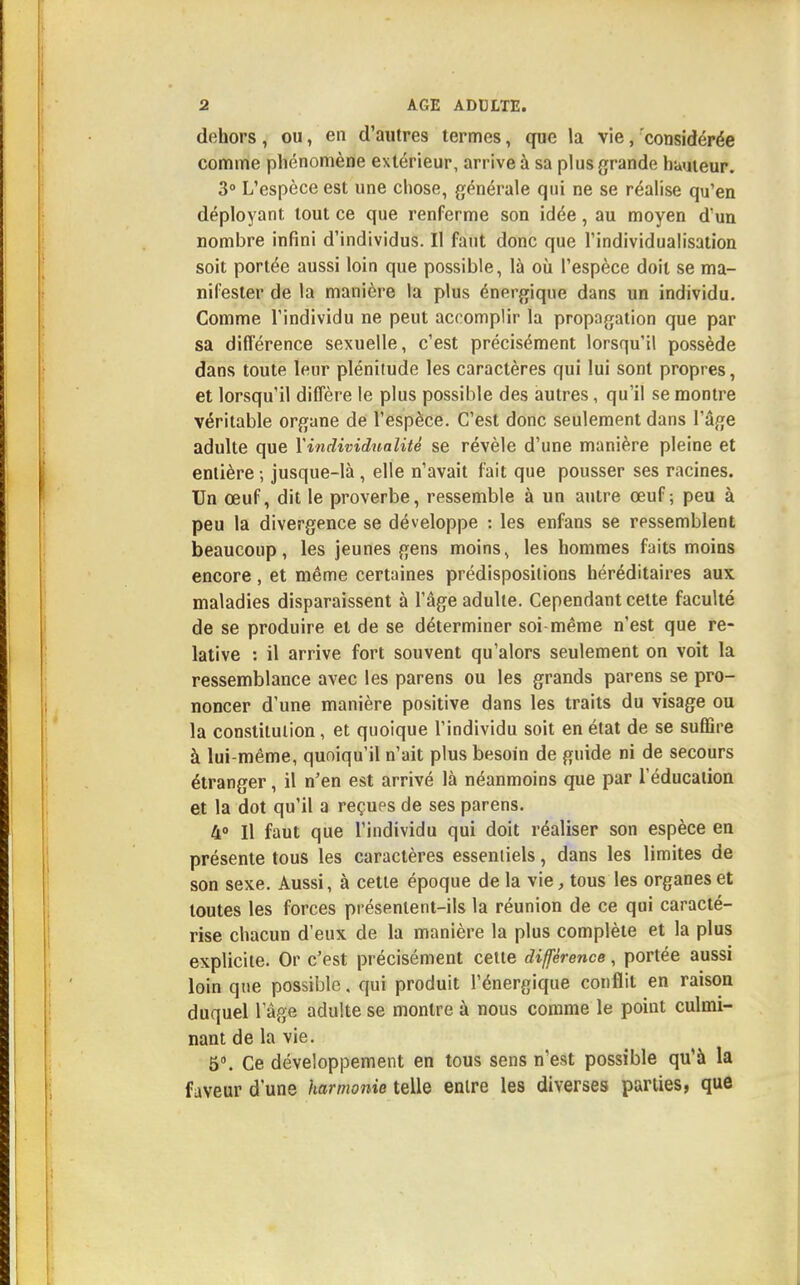 dehors, ou, en d'autres termes, que la vie, considérée comme phénomène extérieur, arrive à sa plus grande humeur. 3° L'espèce est une chose, générale qui ne se réalise qu'en déployant tout ce que renferme son idée, au moyen d'un nombre infini d'individus. Il faut donc que l'individualisation soit portée aussi loin que possible, là où l'espèce doit se ma- nifester de la manière la plus énergique dans un individu. Comme l'individu ne peut accomplir la propagation que par sa différence sexuelle, c'est précisément lorsqu'il possède dans toute leur plénitude les caractères qui lui sont propres, et lorsqu'il diffère le plus possible des autres, qu'il se montre véritable organe de l'espèce. C'est donc seulement dans l'âge adulte que Xindividualité se révèle d'une manière pleine et entière ; jusque-là, elle n'avait fait que pousser ses racines. Un œuf, dit le proverbe, ressemble à un antre œuf; peu à peu la divergence se développe : les enfans se ressemblent beaucoup, les jeunes gens moins, les hommes faits moins encore, et même certaines prédispositions héréditaires aux maladies disparaissent à l'âge adulte. Cependant cette faculté de se produire et de se déterminer soi même n'est que re- lative : il arrive fort souvent qu'alors seulement on voit la ressemblance avec les parens ou les grands parens se pro- noncer d'une manière positive dans les traits du visage ou la constitution, et quoique l'individu soit en état de se suffire à lui-même, quoiqu'il n'ait plus besoin de guide ni de secours étranger, il n'en est arrivé là néanmoins que par l'éducation et la dot qu'il a reçues de ses parens. 4° Il faut que l'individu qui doit réaliser son espèce en présente tous les caractères essentiels, dans les limites de son sexe. Aussi, à cette époque de la vie, tous les organes et toutes les forces présentent-ils la réunion de ce qui caracté- rise chacun d'eux de la manière la plus complète et la plus explicite. Or c'est précisément cette différence, portée aussi loin que possible, qui produit l'énergique conflit en raison duquel l'âge adulte se montre à nous comme le point culmi- nant de la vie. 5°. Ce développement en tous sens n'est possible qu'à la faveur d'une harmonie telle entre les diverses parues, que