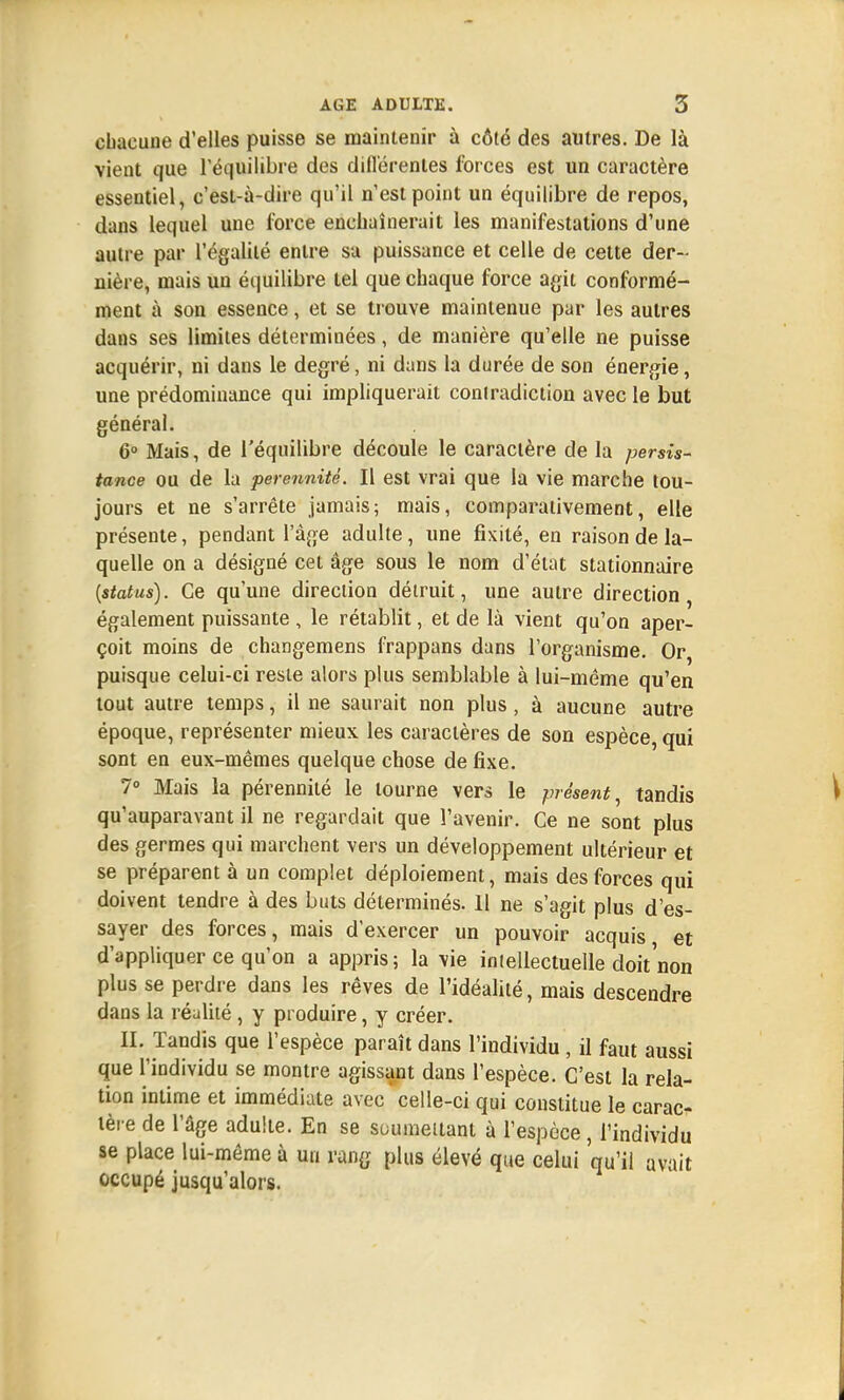 chacune d'elles puisse se maintenir à côté des autres. De là vient que l'équilibre des différentes forces est un caractère essentiel, c'est-à-dire qu'il n'est point un équilibre de repos, dans lequel une force enchaînerait les manifestations d'une autre par l'égalité entre sa puissance et celle de cette der- nière, mais un équilibre tel que chaque force agit conformé- ment à son essence, et se trouve maintenue par les autres dans ses limites déterminées, de manière qu'elle ne puisse acquérir, ni dans le degré, ni dans la durée de son énergie, une prédominance qui impliquerait conlradiction avec le but général. 6° Mais, de l'équilibre découle le caractère de la persis- tance ou de la pérennité. Il est vrai que la vie marche tou- jours et ne s'arrête jamais; mais, comparativement, elle présente, pendant l'âge adulte, une fixité, en raison de la- quelle on a désigné cet âge sous le nom d'état stationnaire (status). Ce qu'une direction détruit, une autre direction, également puissante , le rétablit, et de là vient qu'on aper- çoit moins de changemens frappans dans l'organisme. Or puisque celui-ci reste alors plus semblable à lui-même qu'en tout autre temps, il ne saurait non plus, à aucune autre époque, représenter mieux les caractères de son espèce, qui sont en eux-mêmes quelque chose de fixe. 7° Mais la pérennité le tourne vers le présent, tandis qu'auparavant il ne regardait que l'avenir. Ce ne sont plus des germes qui marchent vers un développement ultérieur et se préparent à un complet déploiement, mais des forces qui doivent tendre à des buts déterminés. 11 ne s'agit plus d'es- sayer des forces, mais d'exercer un pouvoir acquis et d'appliquer ce qu'on a appris; la vie intellectuelle doit'non plus se perdre dans les rêves de l'idéalité, mais descendre dans la réalité, y produire, y créer. II. Tandis que l'espèce paraît dans l'individu, il faut aussi que l'individu se montre agissant dans l'espèce. C'est la rela- tion intime et immédiate avec celle-ci qui constitue le carac- tère de l'âge adulte. En se soumettant à l'espèce, l'individu se place lui-même à un rang plus élevé que celui qu'il avait occupé jusqu'alors.