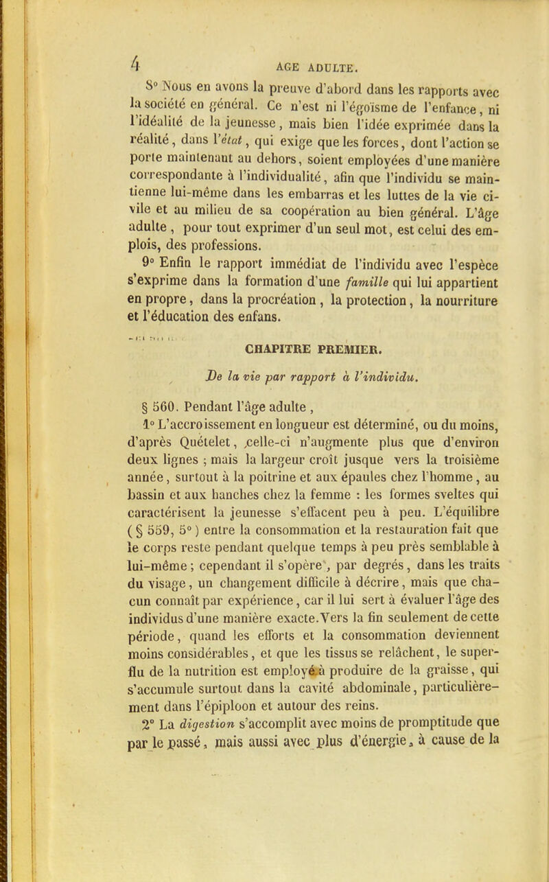 S° Nous en avons la preuve d'abord dans les rapports avec la société en général. Ce n'est ni l'égoïsme de l'enfance, ni l'idéalité de la jeunesse, mais bien l'idée exprimée dans la réalité, dans l'état, qui exige que les forces, dont l'action se porie mainlenaut au dehors, soient employées d'une manière correspondante à l'individualité, afin que l'individu se main- tienne lui-même dans les embarras et les luttes de la vie ci- vile et au milieu de sa coopération au bien général. L'âge adulte , pour tout exprimer d'un seul mot, est celui des em- plois, des professions. 9° Enfin le rapport immédiat de l'individu avec l'espèce s'exprime dans la formation d'une famille qui lui appartient en propre, dans la procréation, la protection, la nourriture et l'éducation des enfans. CHAPITRE PREMIER. De la vie par rapport à l'individu. § 560. Pendant l'âge adulte , 1° L'accroissement en longueur est déterminé, ou du moins, d'après Quélelet, .celle-ci n'augmente plus que d'environ deux lignes ; mais la largeur croît jusque vers la troisième année, surtout à la poitrine et aux épaules chez l'homme, au bassin et aux hanches chez la femme : les formes sveltes qui caractérisent la jeunesse s'effacent peu à peu. L'équilibre ( § 559, 5° ) entre la consommation et la restauration fait que le corps reste pendant quelque temps à peu près semblable à lui-même ; cependant il s'opère', par degrés, dans les traits du visage, un changement difficile à décrire, mais que cha- cun connaît par expérience, car il lui sert à évaluer l'âge des individus d'une manière exacte.Vers la fin seulement de cette période, quand les efforts et la consommation deviennent moins considérables, et que les tissus se relâchent, le super- flu de la nutrition est employ&à produire de la graisse, qui s'accumule surtout dans la cavité abdominale, particulière- ment dans l'épiploon et autour des reins. 2° La digestion s'accomplit avec moins de promptitude que par le passé, mais aussi avec plus d'énergie, à cause de la