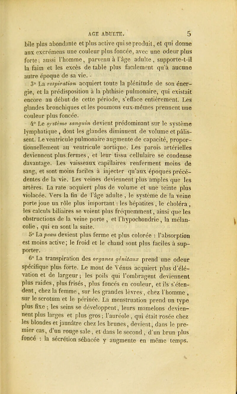 bile plus abondante et plus active qui se produit, et qui donne aux excrémens une couleur plus foncée, avec une odeur plus forte ; aussi l'homme, parvenu à l'âge adulte , supporte-t-il la faim et les excès de table plus facilement qu'à aucune autre époque de sa vie. • 3° La respiration acquiert toute la plénitude de son éner- gie, et la prédisposition à la phthisie pulmonaire, qui existait encore au début de cette période, s'efface entièrement. Les glandes bronchiques et les poumons eux-mêmes prennent une couleur plus foncée. 4° Le sj-stème sanguin devient prédominant sur le système lymphatique, dont les glandes diminuent de volume et pâlis- sent. Le ventricule pulmonaire augmente de capacité, propor- tionnellement au ventricule aortique. Les parois artérielles deviennent plus fermes, et leur tissu cellulaire se condense davantage. Les vaisseaux capillaires renferment moins de sang, et sont moins faciles à injecter qu'aux époques précé- dentes de la vie. Les veines deviennent plus amples que les artères. La rate acquiert plus de volume et une teinte plus violacée. Vers la fin de l'âge adulte , le système de la veine porte joue un rôle plus important : les hépatites , le choléra, les calculs biliaires se voient plus fréquemment, ainsi que les obstructions de la veine porte , et l'hypochondrie, la mélan- colie , qui en sont la suite. 5° La peau devient plus ferme et plus colorée : l'absorption est moins active; le froid et le chaud sont plus faciles à sup- porter. 6° La transpiration des organes génitaux prend une odeur spécifique plus forte. Le mont de Vénus acquiert plus d'élé- vation et de largeur ; les poils qui l'ombragent deviennent plus raides, plus frisés, plus foncés en couleur, et ils s'éten- dent , chez la femme, sur les grandes lèvres , chez l'homme , sur le scrotum et le périnée. La menstruation prend un type plus fixe ; les seins se développent, leurs mamelons devien- nent plus larges et plus gros ; l'auréole, qui était rosée chez les blondes et jaunâtre chez les brunes, devient, dans le pre- mier cas, d'un rouge sale, et dans le second, d'un brun plus foncé : la sécrétion sébacée y augmente en même temps.