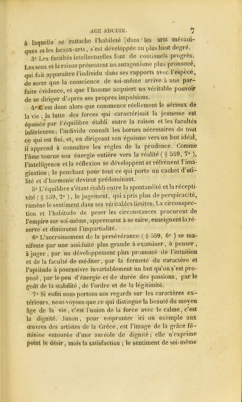 à laquelle se rattache l'habileté | dans les arts mécani- ques et les beaux-arts, s'est développée au plus haut degré. 3 Les facultés intellectuelles font de continuels progrès. Les sens et la raison présentent un antagonisme plus prononcé, qui fait apparaître l'individu dans ses rapports avec l'espèce, de sorte que la conscience de soi-même arrive à une par- faite évidence, et que l'homme acquiert un véritable pouvoir de se diriger d'après ses propres impulsions. 4° C'est donc alors que commence réellement le sérieux de la vie ; la lutte des forces qui caractérisait la jeunesse est épuisée par l'équilibre établi entre la raison et les facultés inférieures; l'individu connaît les bornes nécessaires de tout ce qui est fini, et, en dirigeant son égoisme vers un but idéal, il apprend à connaître les règles de la prudence. Comme l'âme tourne son énergie entière vers la réalité ( § 559, 7° ), l'intelligence et la réflexion se développent et réfrènent l'ima- gination-, le penchant pour tout ce qui porte un cachet d'uti- lité et d'harmonie devient prédominant. 5» L'équilibre s'étant établi entre la spontanéité et la récepti- vité ( § 559, 2° ), le jugement, qui a pris plus de perspicacité, ramène le sentiment dans ses véritables limites. La circonspec- tion et l'habitude de peser les circonstances procurent de l'empire sur soi-même, apprennent à se taire, enseignent la ré- serve et diminuent l'impartialité. 6° L'accroissement de la persévérance ( § 559, 6° ) se ma- nifeste par une assiduité plus grande à examiner, à penser , à juger , par un développement plus prononcé de l'intuition et de la faculté de méditer, par la fermeté du caractère et l'aptitude à poursuivre invariablement un but qu'on s'est pro- posé, par le peu d'énergie et de durée des passions, parle goût de la stabilité, de l'ordre et de la légitimité. 7° Si enfin nous portons nos regards sur les caractères ex- térieurs, nous voyons que ce qui distingue la beauté du moyen âge de la vie, c'est l'union de la force avec le calme, c'est la dignité. Junon, pour emprunter ici un exemple aux œuvres des artistes de la Grèce, est l'image de la grâce fé- minine entourée d'une auréole de dignité ; elle n'exprime point le désir, mais la satisfaction ; le sentiment de soi-même