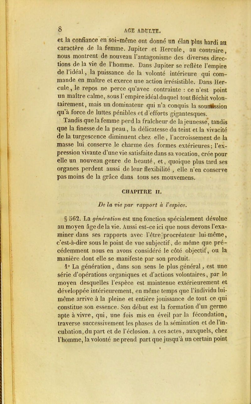 et la confiance en soi-même ont donné un élan plus hardi au caractère de la femme. Jupiter et Hercule, au contraire, nous montrent de nouveau l'antagonisme des diverses direc- tions de la vie de l'homme. Dans Jupiter se reflète l'empire de l'idéal, la puissance de la volonté intérieure qui com- mande en maître et exerce une action irrésistible. Dans Her- cule , le repos ne perce qu'avec contrainte : ce n'est point un maître calme, sous l'empire idéal duquel tout fléchit volon- tairement, mais un dominateur qui n'a conquis la soumission qu'à force de luttes pénibles et d'efforts gigantesques. Tandis que la femme perd la fraîcheur de la jeunesse, tandis que la finesse de la peau, la délicatesse du teint et la vivacité de la turgescence diminuent chez elle, l'accroissement de la masse lui conserve le charme des formes extérieures ; l'ex- pression vivante d'une vie satisfaite dans sa vocation, crée pour elle un nouveau genre de beauté, et, quoique plus tard ses organes perdent aussi de leur flexibilité , elle n'en conserve pas moins de la grâce dans tous ses mouvemens. CHAPITRE II. De la vie par rapport à Vespèce. § 562. La génération est une fonction spécialement dévolue au moyen âge de la vie. Aussi est-ce ici que nous devons l'exa- miner dans ses rapports avec l'être procréateur lui-même, c'est-à-dire sous le point de vue subjectif, de même que pré- cédemment nous en avons considéré le côté objectif, ou la manière dont elle se manifeste par son produit. 1° La génération, dans son sens le plus général, est une série d'opérations organiques et d'actions volontaires, par le moyen desquelles l'espèce est maintenue extérieurement et développée intérieurement, en même temps que l'individu lui- même arrive à la pleine et entière jouissance de tout ce qui constitue son essence. Son début est la formation d'un germe apte à vivre, qui, une fois mis en éveil par la fécondation, traverse successivement les phases de la sémination et de l'in- cubation, du part et de l'éclosion. Aces actes, auxquels, chez l'homme, la volonté ne prend part que jusqu'à un certain point