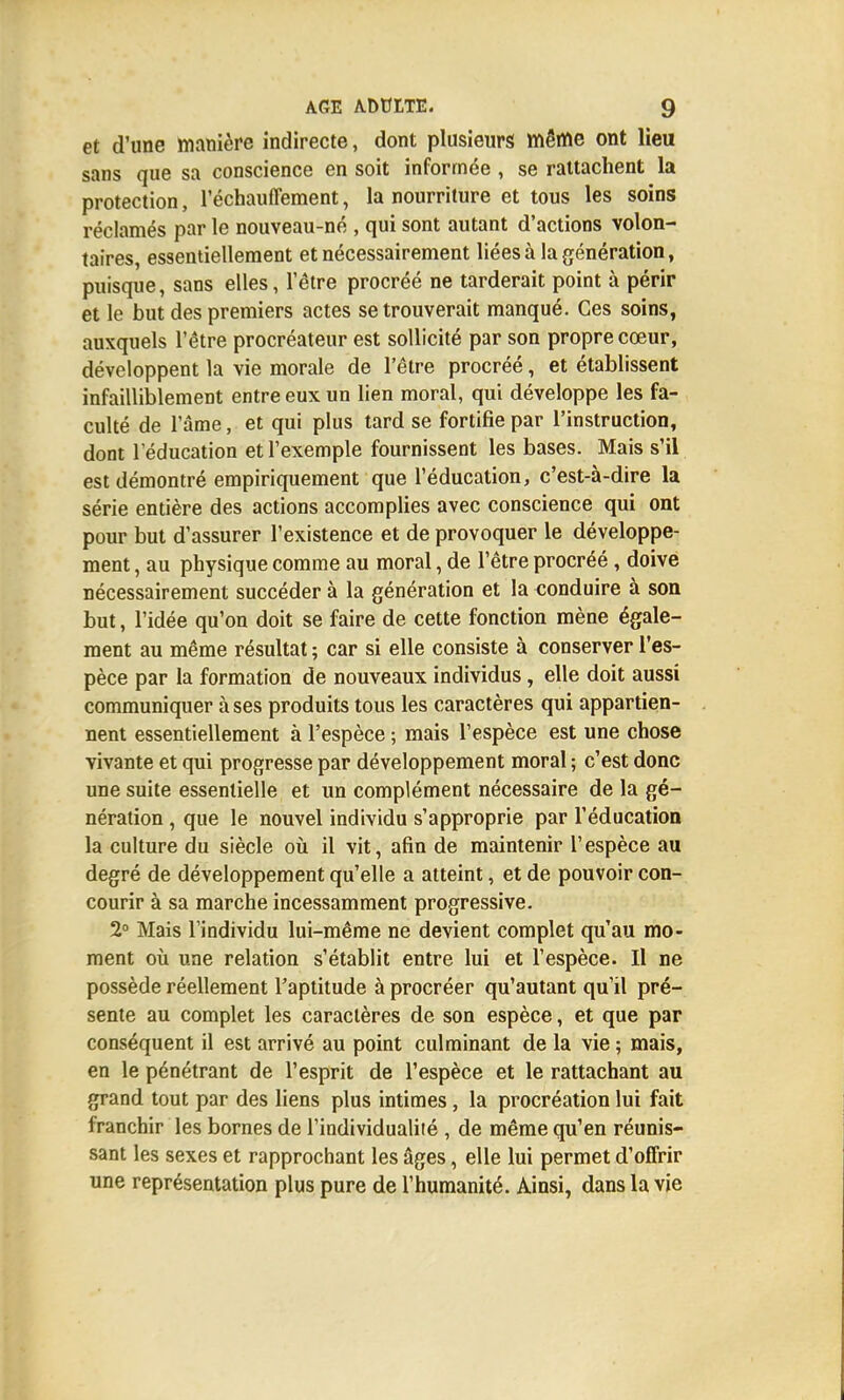 et d'une manière indirecte, dont plusieurs même ont lieu sans que sa conscience en soit informée , se rattachent la protection, réchauffement, la nourriture et tous les soins réclamés par le nouveau-né , qui sont autant d'actions volon- taires, essentiellement et nécessairement liées à la génération, puisque, sans elles, l'être procréé ne tarderait point à périr et le but des premiers actes se trouverait manqué. Ces soins, auxquels l'être procréateur est sollicité par son propre cœur, développent la vie morale de l'être procréé, et établissent infailliblement entre eux un lien moral, qui développe les fa- culté de l'âme, et qui plus tard se fortifie par l'instruction, dont l'éducation et l'exemple fournissent les bases. Mais s'il est démontré empiriquement que l'éducation, c'est-à-dire la série entière des actions accomplies avec conscience qui ont pour but d'assurer l'existence et de provoquer le développe- ment , au physique comme au moral, de l'être procréé , doive nécessairement succéder à la génération et la conduire à son but, l'idée qu'on doit se faire de cette fonction mène égale- ment au même résultat ; car si elle consiste à conserver l'es- pèce par la formation de nouveaux individus, elle doit aussi communiquer à ses produits tous les caractères qui appartien- nent essentiellement à l'espèce ; mais l'espèce est une chose vivante et qui progresse par développement moral ; c'est donc une suite essentielle et un complément nécessaire de la gé- nération , que le nouvel individu s'approprie par l'éducation la culture du siècle où il vit, afin de maintenir l'espèce au degré de développement qu'elle a atteint, et de pouvoir con- courir à sa marche incessamment progressive. 2° Mais l'individu lui-même ne devient complet qu'au mo- ment où une relation s'établit entre lui et l'espèce. Il ne possède réellement l'aptitude à procréer qu'autant qu'il pré- sente au complet les caractères de son espèce, et que par conséquent il est arrivé au point culminant de la vie ; mais, en le pénétrant de l'esprit de l'espèce et le rattachant au grand tout par des liens plus intimes, la procréation lui fait franchir les bornes de l'individualité , de même qu'en réunis- sant les sexes et rapprochant les âges, elle lui permet d'offrir une représentation plus pure de l'humanité. Ainsi, dans la vie