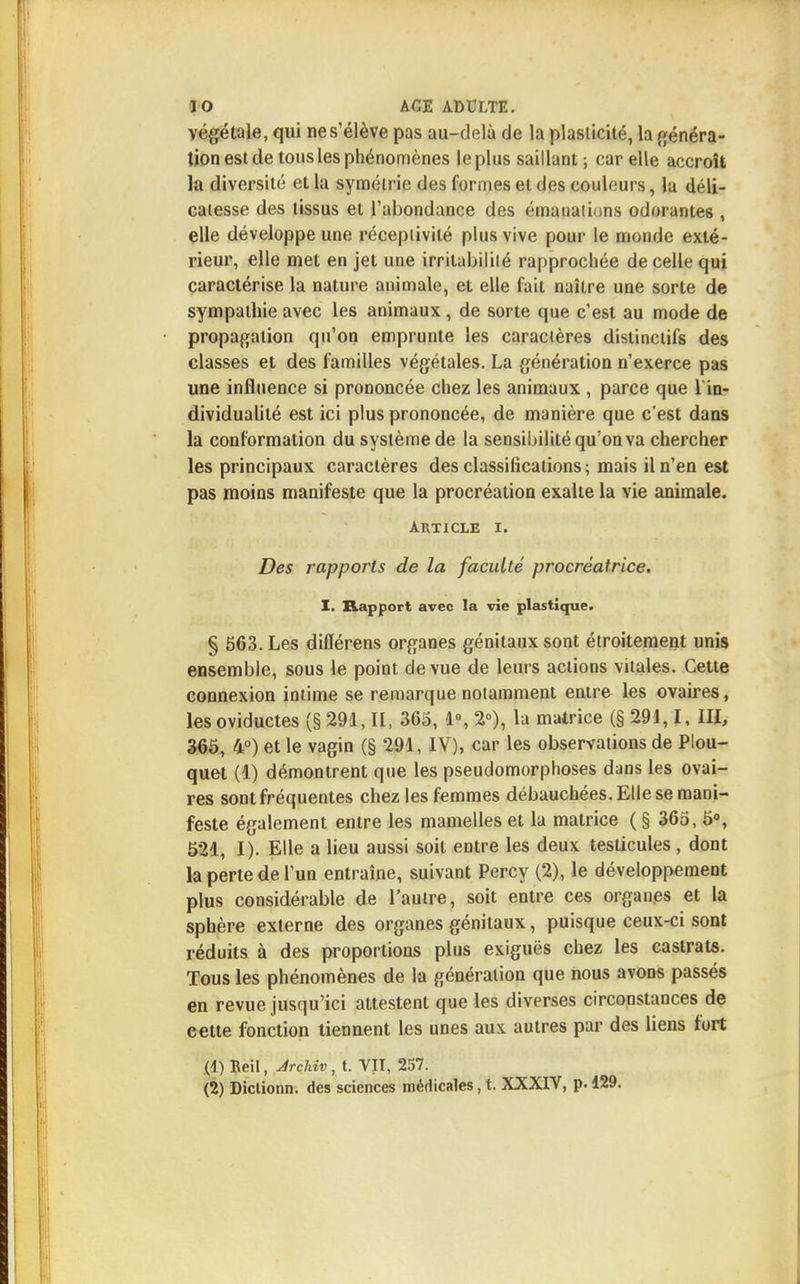 végétale, qui ne s'élève pas au-delà de la plasticité, la généra- tion est de tous les phénomènes le plus saillant; car elle accroît la diversité et la symétrie des formes et des couleurs, la déli- catesse des tissus et l'abondance des émanations odorantes , elle développe une réceptivité plus vive pour le monde exté- rieur, elle met en jet une irritabilité rapprochée de celle qui caractérise la nature animale, et elle fait naître une sorte de sympathie avec les animaux, de sorte que c'est au mode de propagation qu'on emprunte les caractères distinctifs des classes et des familles végétales. La génération n'exerce pas une influence si prononcée chez les animaux , parce que 1 in- dividualité est ici plus prononcée, de manière que c'est dans la conformation du système de la sensibilité qu'on va chercher les principaux caractères des classifications; mais il n'en est pas moins manifeste que la procréation exalte la vie animale. article i. Des rapports de la faculté procréatrice. I. Rapport avec la vie plastique. § 563. Les diflerens organes génitaux sont étroitement unis ensemble, sous le point de vue de leurs actions vitales. Cette connexion intime se remarque notamment entre les ovaires, lesoviductes (§ 291,11, 365, 1°, 2°), la matrice (§ 291,1, IH, 365, 4°) et le vagin (§ 291, IV), car les observations de Plou- quet (1) démontrent que les pseudomorphoses dans les ovai- res sont fréquentes chez les femmes débauchées. Elle se mani- feste également entre les mamelles et la matrice ( § 365, 5°, 521, I). Elle a lieu aussi soit entre les deux testicules, dont la perte de l'un entraîne, suivant Percy (2), le développement plus considérable de l'autre, soit entre ces organes et la sphère externe des organes génitaux, puisque ceux-ci sont réduits à des proportions plus exiguës chez les castrats. Tous les phénomènes de la génération que nous avons passés en revue jusqu'ici attestent que les diverses circonstances de cette fonction tiennent les unes aux autres par des liens fort (1) Beil, Àrchiv, t. VII, 257. (2) Dictionn. des sciences médicales, t. XXXIV, p. 129.