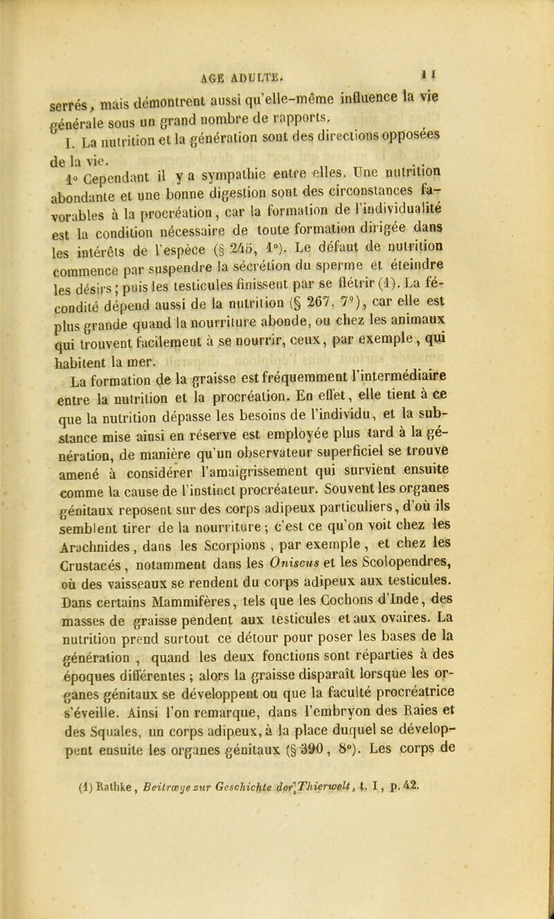 serrés, mais démontrent aussi quelle-même influence la vie générale sous un grand nombre de rapports. L La nutrition et la génération sont des directions opposées de la vie. ; . 1» Cependant il y a sympathie entre elles. Une nutrition abondante et une bonne digestion sont des circonstances fa- vorables à la procréation, car la formation de Individualité est la condition nécessaire de toute formation dirigée dans les intérêts de l'espèce (§ 245, 1°). Le défaut de nutrition commence par suspendre la sécrétion du sperme et éteindre les désirs ; puis les testicules finissent par se flétrir (1). La fé- condité dépend aussi de la nutrition (§ 267. 7), car elle est plus grande quand la nourriture abonde, ou chez les animaux qui trouvent facilement à se nourrir, ceux, par exemple, qui habitent la mer. La formation de la graisse est fréquemment l'intermédiaire entre la nutrition et la procréation. En effet, elle tient à ce que la nutrition dépasse les besoins de l'individu, et la sub- stance mise ainsi en réserve est employée plus tard à la gé- nération, de manière qu'un observateur superficiel se trouve amené à considérer l'amaigrissement qui survient ensuite comme la cause de l'instinct procréateur. Souvent les organes génitaux reposent sur des corps adipeux particuliers, d'où ils semblent tirer de la nourriture -, c'est ce qu'on voit chez les Arachnides, dans les Scorpions , par exemple , et chez les Crustacés, notamment dans les Oniscus et les Scolopendres, où des vaisseaux se rendent du corps adipeux aux testicules. Dans certains Mammifères, tels que les Cochons d'Inde, des masses de graisse pendent aux testicules et aux ovaires. La nutrition prend surtout ce détour pour poser les bases de la génération , quand les deux fonctions sont réparties à des époques différentes ; alors la graisse disparaît lorsque les or- ganes génitaux se développent ou que la faculté procréatrice s'éveille. Ainsi l'on remarque, dans l'embryon des Raies et des Squales, un corps adipeux, à la place duquel se dévelop- pent ensuite les organes génitaux (§ 390, 8°). Les corps de (l)Rattike, Bcitrœye zur GescHchte der'Thierwelt, t. I, p. 42.