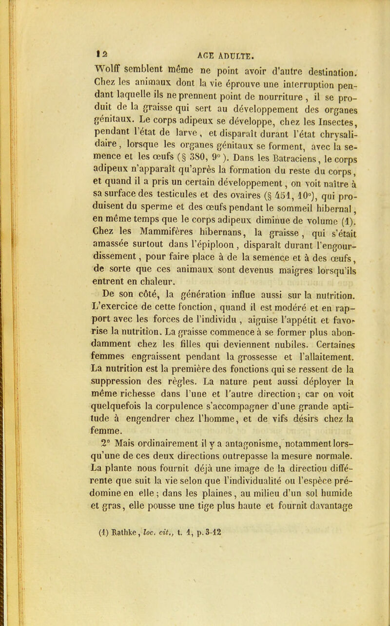 Wolff semblent môme ne point avoir d'autre destination. Chez les animaux dont la vie éprouve une interruption pen- dant laquelle ils ne prennent point de nourriture , il se pro- duit de la graisse qui sert au développement des organes génitaux. Le corps adipeux se développe, chez les Insectes, pendant l'état de larve , et disparaît durant l'état chrysali- daire, lorsque les organes génitaux se forment, avec la se- mence et les œufs (§ 380, 9° ). Dans les Batraciens, le corps adipeux n'apparaît qu'après la formation du reste du corps, et quand il a pris un certain développement, on voit naître à sa surface des testicules et des ovaires (§ 451, 10°), qui pro- duisent du sperme et des œufs pendant le sommeil hibernal, en même temps que le corps adipeux diminue de volume (1). Chez les Mammifères hibernans, la graisse, qui s'était amassée surtout dans l'épiploon, disparaît durant l'engour- dissement , pour faire place à de la semence et à des œufs, de sorte que ces animaux sont devenus maigres lorsqu'ils entrent en chaleur. De son côté, la génération influe aussi sur la nutrition. L'exercice de cette fonction, quand il est modéré et en rap- port avec les forces de l'individu , aiguise l'appétit et favo- rise la nutrition. La graisse commence à se former plus abon- damment chez les filles qui deviennent nubiles. Certaines femmes engraissent pendant la grossesse et l'allaitement. La nutrition est la première des fonctions qui se ressent de la suppression des règles. La nature peut aussi déployer la même richesse dans l'une et l'autre direction ; car on voit quelquefois la corpulence s'accompagner d'une grande apti- tude à engendrer chez l'homme, et de vifs désirs chez la femme. 2° Mais ordinairement il y a antagonisme, notamment lors- qu'une de ces deux directions outrepasse la mesure normale. La plante nous fournit déjà une image de la directiou diffé- rente que suit la vie selon que l'individualité ou l'espèce pré- domine en elle ; dans les plaines, au milieu d'un sol humide et gras, elle pousse une tige plus haute et fournit davantage