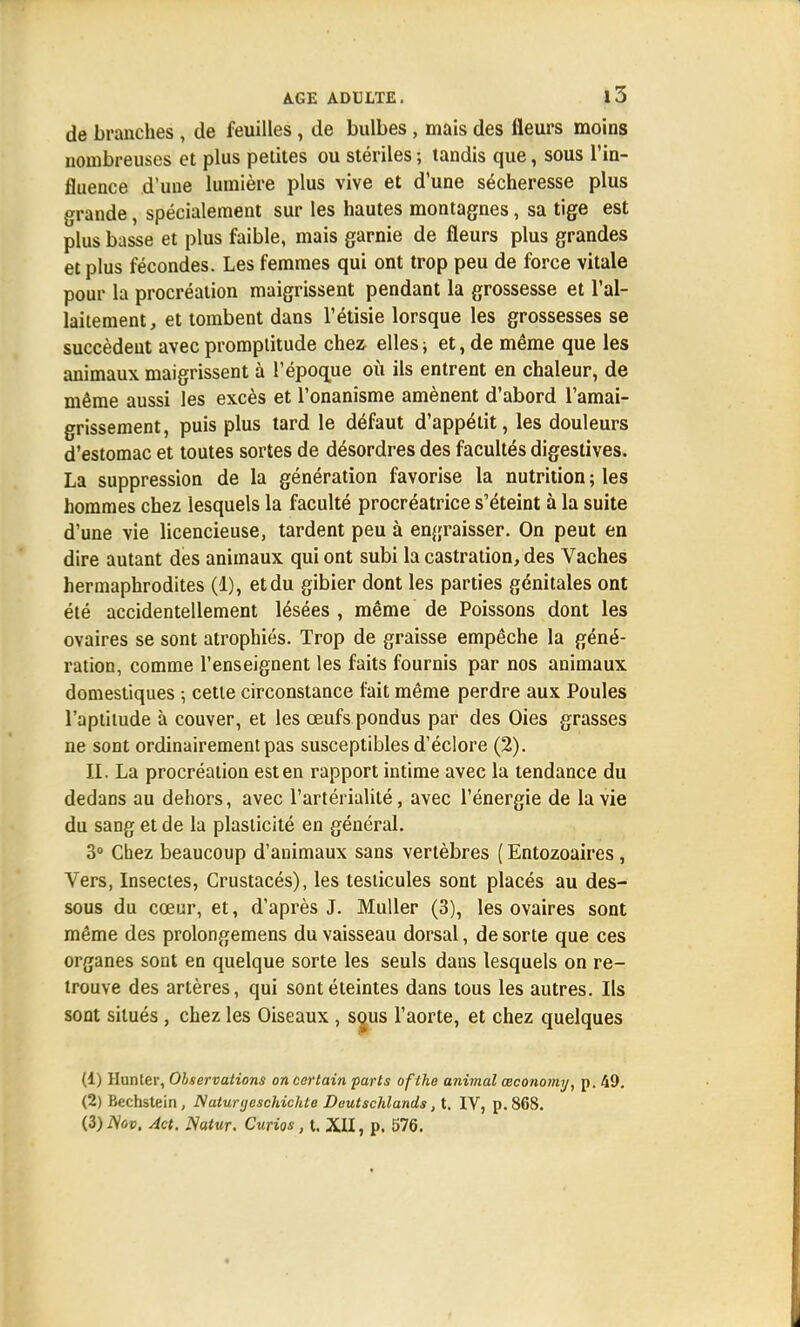 de branches , de feuilles , de bulbes , mais des fleurs moins nombreuses et plus petites ou stériles ; tandis que, sous l'in- fluence d'une lumière plus vive et d'une sécheresse plus grande, spécialement sur les hautes montagnes, sa tige est plus basse et plus faible, mais garnie de fleurs plus grandes et plus fécondes. Les femmes qui ont trop peu de force vitale pour la procréation maigrissent pendant la grossesse et l'al- laitement, et tombent dans l'étisie lorsque les grossesses se succèdent avec promptitude chez elles ; et, de même que les animaux maigrissent à l'époque où ils entrent en chaleur, de même aussi les excès et l'onanisme amènent d'abord l'amai- grissement, puis plus tard le défaut d'appétit, les douleurs d'estomac et toutes sortes de désordres des facultés digestives. La suppression de la génération favorise la nutrition ; les hommes chez lesquels la faculté procréatrice s'éteint à la suite d'une vie licencieuse, tardent peu à engraisser. On peut en dire autant des animaux qui ont subi la castration, des Vaches hermaphrodites (1), et du gibier dont les parties génitales ont été accidentellement lésées , même de Poissons dont les ovaires se sont atrophiés. Trop de graisse empêche la géné- ration, comme l'enseignent les faits fournis par nos animaux domestiques ; cette circonstance fait même perdre aux Poules l'aptitude à couver, et les œufs pondus par des Oies grasses ne sont ordinairement pas susceptibles d'éclore (2). II. La procréation est en rapport intime avec la tendance du dedans au dehors, avec l'artérialité, avec l'énergie de la vie du sang et de la plasticité en général. 3° Chez beaucoup d'animaux sans vertèbres ( Entozoaires, Vers, Insectes, Crustacés), les testicules sont placés au des- sous du cœur, et, d'après J. Muller (3), les ovaires sont même des prolongemens du vaisseau dorsal, de sorte que ces organes sont en quelque sorte les seuls dans lesquels on re- trouve des artères, qui sont éteintes dans tous les autres. Ils sont situés , chez les Oiseaux , sous l'aorte, et chez quelques (1) Hunier, Observations on certain parts of the animal œconomy, p. 49. (2) Bechstein, Natunjeschichte Deutschlands, t. IV, p. 868. (3) Nov. Act. JSatur. Curias, t. XII, p. 576.