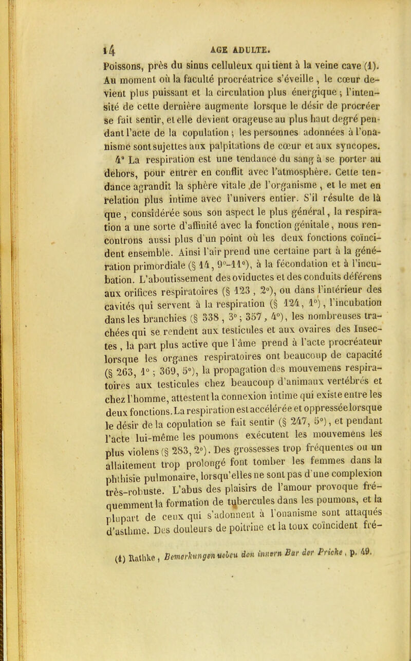 Poissons, près du sinus celluleux qui tient à la veine cave (1). Au moment où la faculté procréatrice s'éveille , le cœur de- vient plus puissant et la circulation plus énergique ; l'inten- sité de cette dernière augmente lorsque le désir de procréer se fait sentir, et elle devient orageuse au plus haut degré pen- dant l'acte de la copulation ; les personnes adonnées à l'ona- nisme sont sujettes aux palpitations de cœur et aux syncopes. 4 La respiration est une tendance du sang à se porter au dehors, pour entrer en conflit avec l'atmosphère. Celle ten- dance agrandit la sphère vitale .de l'organisme , et le met en relation plus intime avec l'univers entier. S'il résulte de là que , considérée sous son aspect le plus général, la respira- tion a une sorte d'affinité avec la fonction génitale, nous ren- controns aussi plus d'un point où les deux fonctions coïnci- dent ensemble. Ainsi l'air prend une certaine part à la géné- ration primordiale (§ 14, 9°-ll°), à la fécondation et à l'incu- bation. L'aboutissement desoviductes et des conduits déférens aux orifices respiratoires (§ 123 , 2»), ou dans l'intérieur des cavités qui servent à la respiration (§ 124, 1°), l'incubation dans les branchies (§ 338, 3°; 357, 4°), les nombreuses tra- chées qui se rendent aux testicules et aux ovaires des Insec- tes , la part plus active que l'âme prend à l'acte procréateur lorsque les organes respiratoires ont beaucoup de capacité (§ 263, 1° ; 369, 5°), la propagation des mouvemens respira- toires aux'testicules chez beaucoup d'animaux vertébrés et chez l'homme, attestent la connexion intime qui existe entre les deux fonctions.La respiration est accélérée et oppresséelorsque le désir de la copulation se fait sentir (§ 247, 5°), et pendant l'acte lui-même les poumons exécutent les mouvemens les plus violens (§ 283,2°). Des grossesses trop fréquentes ou un allaitement trop prolongé font tomber les femmes dans la phihisie pulmonaire, lorsqu'elles ne sont pas d'une complexion très-robuste. L'abus des plaisirs de l'amour provoque fré- quemment la formation de tubercules dans les poumons, et la plupart de ceux qui s'adonnent à l'onanisme sont attaqués d'asthme. Des douleurs de poitrine et la toux coïncident fré- (t) Rathke , Bemcrhmgen «eleu don innern Bar der Pnche, p. 49.