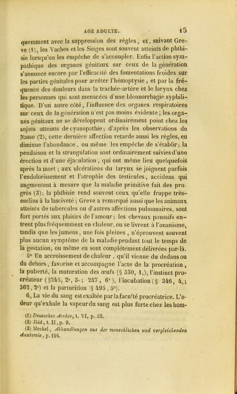 quemment avec la suppression des règles, et, suivant Grè- ve (1), les Vaches et les Singes sont souvent atieintsde phthi- sie lorsqu'on les empêche de s'accoupler. Enfin l'action sym- pathique des organes génitaux sur ceux de la génération s'annonce encore par l'eflicacilé des fomentations froides sur les parties génitales pour arrêter l'hémoptysie, et par la fré- quence des douleurs dans la trachée-artère et le larynx chez les personnes qui sont menacées d'une blennorrhagie syphili- tique. D'un autre côté, l'influence des organes respiratoires sur ceux de la génération n'est pas moins évidente ; les orga- nes génitaux ne se développent ordinairement point chez les sujets atteints de cyanopathie ; d'après les observations de Nasse (2), celte dernière affection retarde aussi les règles, en diminue l'abondance , ou même les empêche de s'établir; la pendaison et la strangulation sont ordinairement suivies d'une érection et d'une éjaculation , qui ont même lieu quelquefois après la mort ; aux ulcérations du larynx se joignent parfois l'endolorissement et l'atrophie des testicules, accidens, qui augmentent à mesure que la maladie primitive fait des pro- grès (3); la phthisie rend souvent ceux qu'elle frappe très- enclins à la lasciveté ; Grève a remarqué aussi que les animaux atteints de tubercules ou d'autres affections pulmonaires, sont fort portés aux plaisirs de l'amour ; les chevaux poussifs en- trent plus fréquemment en chaleur, ou se livrent à l'onanisme, tandis que les jumens, une fois pleines , n'éprouvent souvent plus aucun symptôme de la maladie pendant tout le temps de la gestation, ou même en sont complètement délivrées par-là. 5° Un accroissement de chaleur , qu'il vienne du dedans ou du dehors, favorise et accompagne l'acte de la procréation , la puberté, la maturation des œufs (§ 330, j0), l'instinct pro- créateur (§245, 2°, 3o; 247, 6°), l'incubation(§ 346 , 40; 362, 2°) et la parturilion § 495, 5°). 60 La vie du sang est exaltée par la faculté procréatrice. L'o- deur qu'exhale la vapeurdu sang est plus forte chez leshom- (d) Deutsches Archiv, t. YI, p. 52. (2) lbid, t. II, p. 9. (3) Mcckel, Abhandlungen aus der menschlichen und vergleichenden Anatomie, p. lt>4.