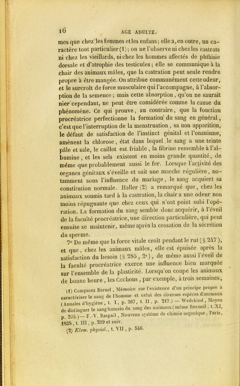 mes que chez'les femmes et les enfans; ellea,en outre, un ca- ractère tout particulier (1) ; on ne l'observe ni chez les castrats ni chez les vieillards, ni chez les hommes affectés de phthisie dorsale et d'atrophie des testicules ; elle se communique à la chair des animaux mâles, que la castration peut seule rendre propre à être mangée. On attribue communément cette odeur, et le surcroît de force musculaire qui l'accompagne, à l'absor- ption de la semence ; mais cette absorption, qu'on ne saurait nier cependant, ne peut être considérée comme la cause du phénomène. Ce qui prouve, au contraire, que la fonction procréatrice perfectionne la formation^ du sang en général, c'est que l'interruption de la menstruation , sa non apparition, le défaut de satisfaction de l'instinct génital et l'onanisme, amènent la chlorose, état dans lequel. le sang a une teinte pâle et sale, le caillot est friable, la fibrine ressemble à l'al- bumine , et les sels existent en moins grande quantité, de même que probablement aussi le fer. Lorsque l'activité des organes génitaux s'éveille et suit une marche régulière, no- tamment sous l'influence du mariage, le sang acquiert sa constitution normale. Haller (2) a remarqué que, chez les animaux soumis tard à la castration, la chair a une odeur non moins répugnante que chez ceux qui n'ont point subi l'opé- ration. La formation du sang semble donc acquérir, à l'éveil de la faculté procréatrice, une direction particulière, qui peut ensuite se maintenir, même après la cessation de la sécrétion du sperme. 7° De même que la force vitale croît pendant le rut ( § 247 ), et que, chez les animaux mâles, elle est épuisée après la satisfaction du besoin (§ 285 , 2»), de même aussi l'éveil de la faculté procréatrice exerce une influence bien marquée sur l'ensemble de la plasticité. Lorsqu'on coupe les animaux de bonne heure , les Cochons, par exemple, à trois semaines, M) Comparez Bavuel, Mémoire sur l'existence d'un principe propre à nractériserle sang de l'homme et celui des diverses espèces d animaux caractériser, sa a n „17.) - Wedekind, Moyen (Annales d'hygiène, t. 1, p. , V- *>■'•> » V. de distinguer le sang humain du sang des an.maux(meme Recueil, t. XI, p. 205.) — F.-V. Raspail, Nouveau système de chimie organique, Paris, 4838, t. III, p. 209 et suiv. (2) Elcm. physiol., t. YH , p. 546.