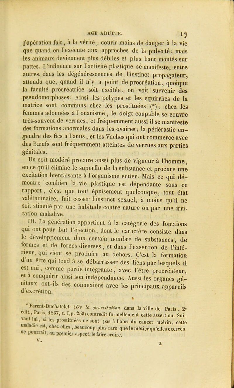 l'opération fait, à la vérité, courir moins de danger à la vie que quand on l'exécute aux approches de la puberté ; mais les animaux deviennent plus débiles et plus haut montés sur pattes. L'influence sur l'activité plastique se manifeste, entre autres, dans les dégénérescences de l'instinct propagateur, attendu que, quand il n'y a point de procréation, quoique la faculté procréatrice soit excitée, on voit survenir des pseudomorphoses. Ainsi les polypes et les squirrhes de la matrice sont communs chez les prostituées (*); chez les femmes adonnées à l'onanisme, le doigt coupable se couvre très-souvent de verrues, et fréquemment aussi il se manifeste des formations anormales dans les ovaires; la pédérastie en- gendre des fies à l'anus, et les Vaches qui ont commerce avec des Bœufs sont fréquemment atteintes de verrues aux parties génitales. Un coït modéré procure aussi plus de vigueur à l'homme, en ce qu'il élimine le superflu de la subsiance et procure une excitation bienfaisante à l'organisme entier. Mais ce qui dé- montre combien la vie plastique est dépendante sous ce rapport, c'est que tout épuisement quelconque, tout état valétudinaire, fait cesser l'instinct sexuel, à moins qu'il ne soit stimulé par une habitude contre nature ou par une irri- tation maladive. III. La génération appartient à la catégorie des fonctions qui ont pour but l'éjection, dont le caractère consiste dans le développement d'un certain nombre de substances, de formes et de forces diverses, et dans l'exsertion de l'inté- rieur, qui vient se produire au dehors. C'est la formation d'un être qui tend à se débarrasser des liens par lesquels il est uni, comme partie intégrante, avec l'être procréateur, et a conquérir ainsi son indépendance. Aussi les organes gé- nitaux ont-ils des connexions avec les principaux appareils d'excrétion. « * Parent-Duchatelet (De la prostitution dans la ville de Paris , 2 ed.t., Paris, 4S37, t. I,p. 253) contredit formellement cette assertion. Sui- vant lai, si les prostituées ne sont pas à l'abri du cancer utérin, celte maïad.e est, chez elles, beaucoup plus rare que le métier qu'elles exercen ne pourrait, au premier aspect, le faire croire. V.