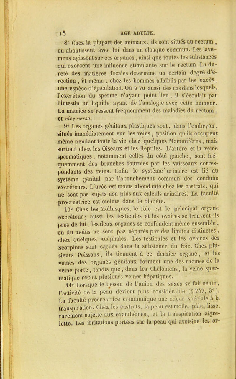 8° Chez la plupart des animaux, ils sont situés au rectum , ou aboutissent avec lui dans un cloaque commun. Les lave- mens agissent sur ces organes, ainsi que toutes les substances qui exercent une influence stimulante sur le rectum. La du- reté des matières fécales détermine un certain degré d'é- rection , et même , chez les hommes affaiblis par les excès , une espèce d'éjaculation. On a vu aussi des cas dans lesquels, l'excrétion du sperme n'ayant point lieu, il s'écoulait par l'intestin un liquide ayant de l'analogie avec cette humeur. La matrice se ressent fréquemment des maladies du rectum , et vice versa. 9° Les organes génitaux plastiques sont, dans l'embryon, situés immédiatement sur les reins, position qu'ils occupent même pendant toute la vie chez quelques Mammifères , mais surtout chez les Oiseaux et les Reptiles. L'artère et la veine spermatiques, notamment celles du côté gauche, sont fré- quemment des branches fournies par les vaisseaux corres- pondants des reins. Enfin le système *urinaire est lié au système génital par l'abouchement commun des conduits excréteurs. L'urée est moins abondante chez les castrats, qui ne sont pas sujets non plus aux calculs urinaires. La faculté procréatrice est éteinte dans le diabète. 10° Chez les Mollusques, le foie est le principal organe excréteur ; aussi les testicules et les ovaires se trouvent-ils près de lui ; les deux organes se confondent même ensemble, ou du moins ne sont pas séparés par des limites distinctes, chez quelques Acéphales. Les testicules et les ovaires des Scorpions sont cachés dans la substance du foie. Chez plu- sieurs Poissons, ils tiennent à ce dernier organe, et les veines des organes génitaux forment une des racines de la veine porte, tandis que, dans les Chéloniens, la veine sper- malique reçoit plusieui s veines hépatiques. 11° Lorsque le besoin de l'union des sexes se fait sentir, l'activité de la peau devient plus considérable (§247, 3°). La faculté procréatrice communique une odeur spéciale à la transpiration. Chez les castrats, la peau est molle, pâle, lisse, rarement sujette aux exanthèmes, et la transpiration aigre- lette. Les irritations portées sur la peau qui avoisine les or-