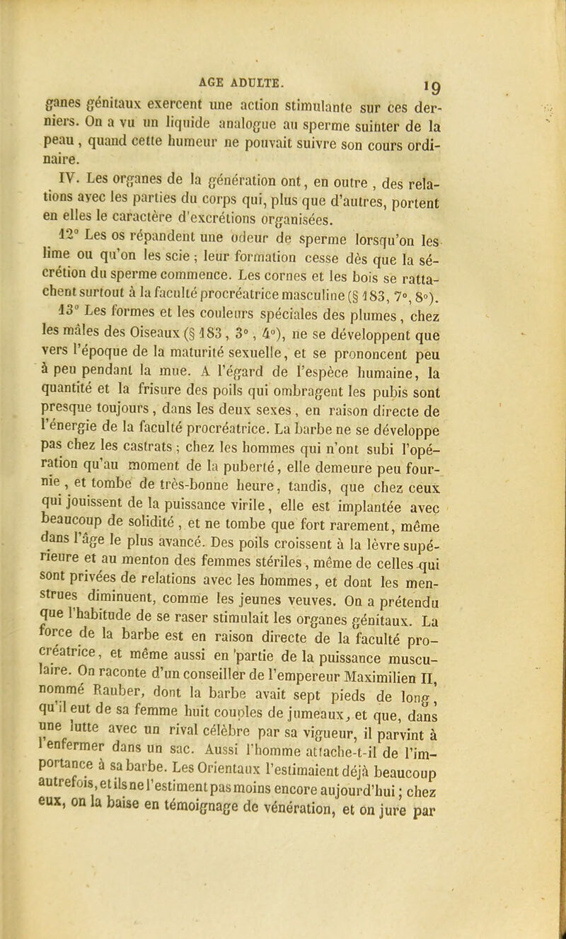 ganes génitaux exercent une action stimulante sur ces der- niers. On a vu un liquide analogue au sperme suinter de la peau , quand cette humeur ne pouvait suivre son cours ordi- naire. IV. Les organes de la génération ont, en outre , des rela- tions avec les parties du corps qui, plus que d'autres, portent en elles le caractère d'excrétions organisées. 12° Les os répandent une odeur de sperme lorsqu'on les lime ou qu'on les scie ; leur formation cesse dès que la sé- crétion du sperme commence. Les cornes et les bois se ratta- chent surtout à la faculté procréatrice masculine (§ 183, 7°, 8°). 43° Les formes et les couleurs spéciales des plumes, chez les mâles des Oiseaux (§ 483 , 3°, 4°), ne se développent que vers l'époque de la maturité sexuelle, et se prononcent peu à peu pendant la mue. A l'égard de l'espèce humaine, la quantité et la frisure des poils qui ombragent les pubis sont presque toujours, dans les deux sexes, en raison directe de l'énergie de la faculté procréatrice. La barbe ne se développe pas chez les castrats ; chez les hommes qui n'ont subi l'opé- ration qu'au moment de la puberté, elle demeure peu four- me , et tombe de très-bonne heure, tandis, que chez ceux qui jouissent de la puissance virile, elle est implantée avec beaucoup de solidité , et ne tombe que fort rarement, même dans l'âge le plus avancé. Des poils croissent à la lèvre supé- rieure et au menton des femmes stériles, même de celles -qui sont privées de relations avec les hommes, et dont les men- strues diminuent, comme les jeunes veuves. On a prétendu que l'habitude de se raser stimulait les organes génitaux. La force de la barbe est en raison directe de la faculté pro- créatrice , et même aussi en 'partie de la puissance muscu- laire. On raconte d'un conseiller de l'empereur Maximilien II nommé Rauber, dont la barbe avait sept pieds de long' qu il eut de sa femme huit couples de jumeaux, et que, dans une lutte avec un rival célèbre par sa vigueur, il parvint à l enfermer dans un sac. Aussi l'homme at!ache-t-il de l'im- portance à sa barbe. Les Orientaux l'estimaient déjà beaucoup autrefois et ils ne l'estiment pas moins encore aujourd'hui ; chez eux, on la baise en témoignage de vénération, et on jure par