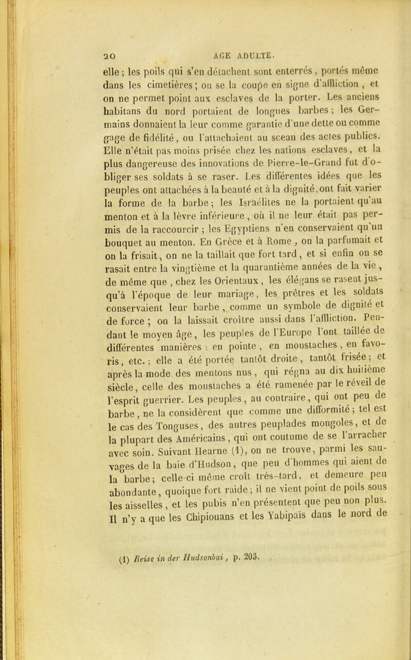 elle ; les poils qui s'en détachent sont enterrés , portés même dans les cimetières; on se la coupe en signe d'allliction , et on ne permet point aux esclaves de la porter. Les anciens habitans du nord portaient de longues barbes; les Ger- mains donnaient la leur comme garantie d'une dette ou comme gage de fidélité, ou rattachaient au sceau des actes publics. Elle n'était pas moins prisée chez les nations esclaves, et la plus dangereuse des innovations de Pierre-le-Grand fut do- bliger ses soldats à se raser. Les différentes idées que les peuples ont attachées à la beauté et à la dignité,ont fait varier la forme de la barbe ; les Israélites ne la portaient qu'au menton et à la lèvre inférieure, où il ne leur était pas per- mis de la raccourcir ; les Egyptiens n'en conservaient qu'un bouquet au menton. En Grèce et à Rome, on la parfumait et on la frisait, on ne la taillait que fort tard, et si enfin on se rasait entre la vingtième et la quarantième années de la vie , de même que , chez les Orientaux, les élégans se rasent jus- qu'à l'époque de leur mariage, les prêtres et les soldats conservaient leur barbe , comme un symbole de dignité et de force ; on la laissait croître aussi dans l'affliction. Pen- dant le moyen âge, les peuples de l'Europe l'ont taillée de différentes manières : en pointe , en moustaches, en favo- ris, etc.; elle a été portée tantôt droite, tantôt frisée; et après la mode des mentons nus , qui réj;na au dix huitième siècle, celle des moustaches a été ramenée par le réveil de l'esprit guerrier. Les peuples, au contraire, qui ont peu de barbe , ne la considèrent que comme une difformité ; tel est le cas des Tonguses, des autres peuplades mongoles, et de la plupart des Américains , qui ont coutume de se l'arracher avec soin. Suivant Hearne (1), on ne trouve, parmi les sau- vages de la baie d'Hndson, que peu d'hommes qui aient de la barbe; celle-ci même croît très-lard, et demeure peu abondante, quoique fort raide ; il ne vient point de poils sous les aisselles, et les pubis n'en présentent que peu non plus. Il n'y a que les Cbipiouans et les Yabipais dans le nord de (1) Reise in der Hudsonbai, p. 203.