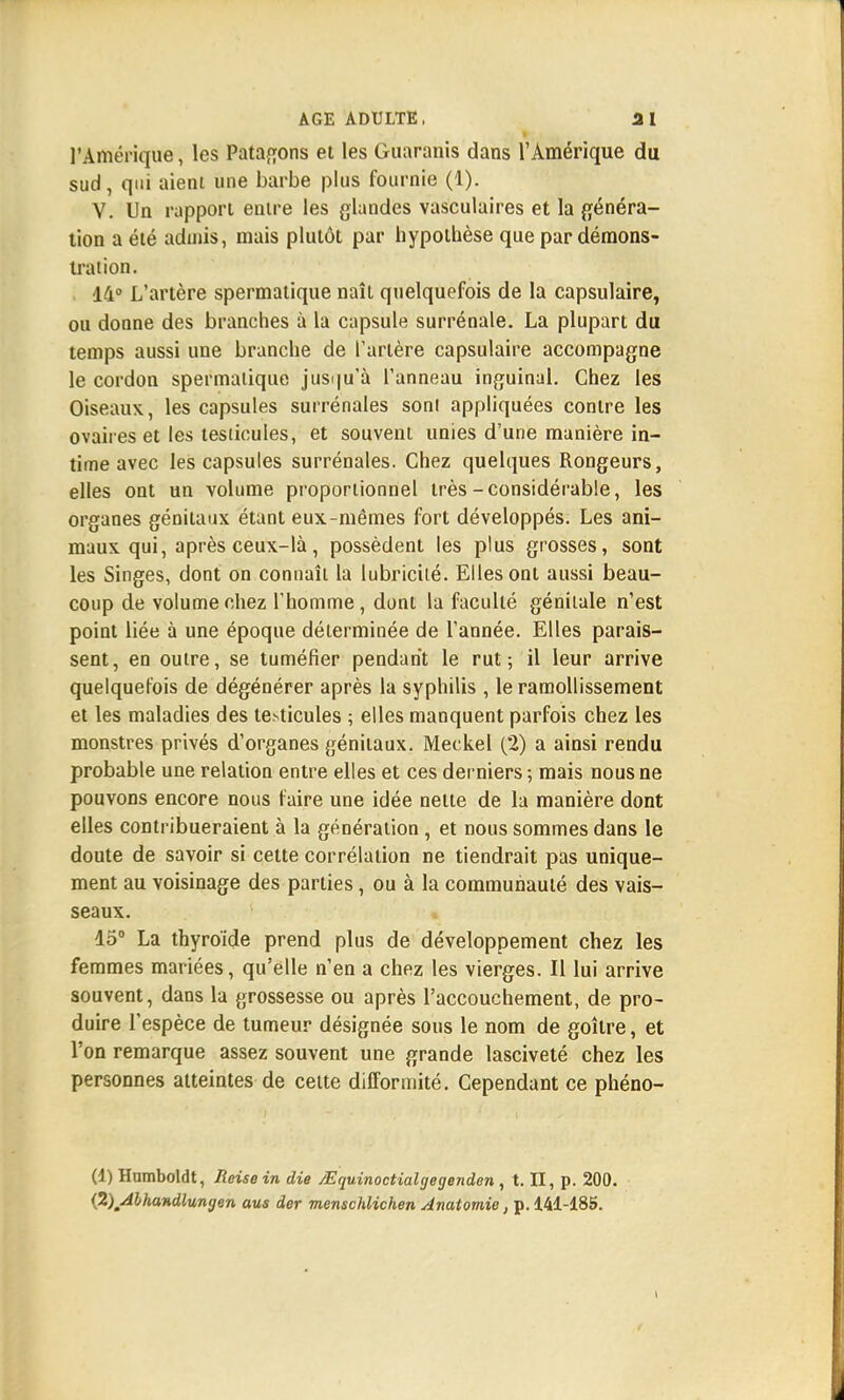 l'Amérique, les Patagons et les Guaranis dans l'Amérique du sud, qui aient une barbe plus fournie (1). V. Un rapport entre les glandes vasculaires et la généra- tion a été admis, mais plutôt par hypothèse que par démons- tration. 14° L'artère spermatique naît quelquefois de la capsulaire, ou donne des branches à la capsule surrénale. La plupart du temps aussi une branche de l'artère capsulaire accompagne le cordon spermatique jusqu'à l'anneau inguinal. Chez les Oiseaux, les capsules surrénales son! appliquées contre les ovaires et les testicules, et souvent unies d'une manière in- time avec les capsules surrénales. Chez quelques Rongeurs, elles ont un volume proportionnel très-considérable, les organes génitaux étant eux-mêmes fort développés. Les ani- maux qui, après ceux-là, possèdent les plus grosses, sont les Singes, dont on connaît la lubricité. Elles ont aussi beau- coup de volume chez l'homme, dont la faculté génitale n'est point liée à une époque déterminée de l'année. Elles parais- sent, en outre, se tuméfier pendant le rut; il leur arrive quelquefois de dégénérer après la syphilis , le ramollissement et les maladies des testicules ; elles manquent parfois chez les monstres privés d'organes génitaux. Meckel (2) a ainsi rendu probable une relation entre elles et ces derniers ; mais nous ne pouvons encore nous faire une idée nette de la manière dont elles contribueraient à la génération , et nous sommes dans le doute de savoir si cette corrélation ne tiendrait pas unique- ment au voisinage des parties, ou à la communauté des vais- seaux. 15° La thyroïde prend plus de développement chez les femmes mariées, qu'elle n'en a chez les vierges. Il lui arrive souvent, dans la grossesse ou après l'accouchement, de pro- duire l'espèce de tumeur désignée sous le nom de goitre, et l'on remarque assez souvent une grande lasciveté chez les personnes atteintes de celte difformité. Cependant ce phéno- (1) Humboldt, Reisein die /Equinoctialgegenden , t. II, p. 200. {2)/ilhandlungen aus der menschlichen Anatomie, p. 141-185.