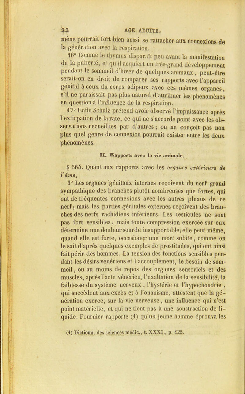 mène pourrait fort bien aussi se rattacher aux connexions de la génération avec la respiration. 16° Comme le thymus disparaît peu avant la manifestation de la puberté, et qu'il acquiert un très-grand développement pendant le sommeil d'hiver de quelques animaux , peut-être serait-on en droit de comparer ses rapports avec l'appareil génital à ceux du corps adipeux avec ces mêmes organes, s'il ne paraissait pas plus naturel d'attribuer les phénomènes en question à l'influence de la respiration. 17° Enfin Schulz prétend avoir observé l'impuissance après l'extirpation de la rate, ce qui ne s'accorde point avec les ob- servations recueillies par d'autres ; on ne conçoit pas non plus quel genre de connexion pourrait exister entre les deux phénomènes. II. Rapports avec la vie animale. § 564. Quant aux rapports avec les organes extérieurs de ZI A ame, 1° Les organes génitaux internes reçoivent du nerf grand sympathique des branches plutôt nombreuses que fortes, qui ont de fréquentes connexions avec les autres plexus de ce nerf; mais les parties génitales externes reçoivent des bran- ches des nerfs rachidiens inférieurs. Les testicules ne sont pas fort sensibles : mais toute compression exercée sur eux détermine une douleur sourde insupportable; elle peut même, quand elle est forte, occasioner une mort subite, comme on le sait d'après quelques exemples de prostituées, qui ont ainsi fait périr des hommes. La tension des fonctions sensibles pen- dant les désirs vénériens et l'accouplement, le besoin de som- meil , ou au moins de repos des organes sensoriels et des muscles, après l'acte vénérien, l'exaltation de la sensibilité, la faiblesse du système nerveux , l'hystérie et l'hypochondrie , qui succèdent aux excès et à l'onanisme, attestent que la gé- nération exerce, sur la vie nerveuse, une influence qui n'est point matérielle, et qui ne tient pas à une soustraction de li- quide. Fournier rapporte (1) qu'un jeune homme éprouva les (1) Dictionn. des sciences médic, t. XXXI, p. 125.