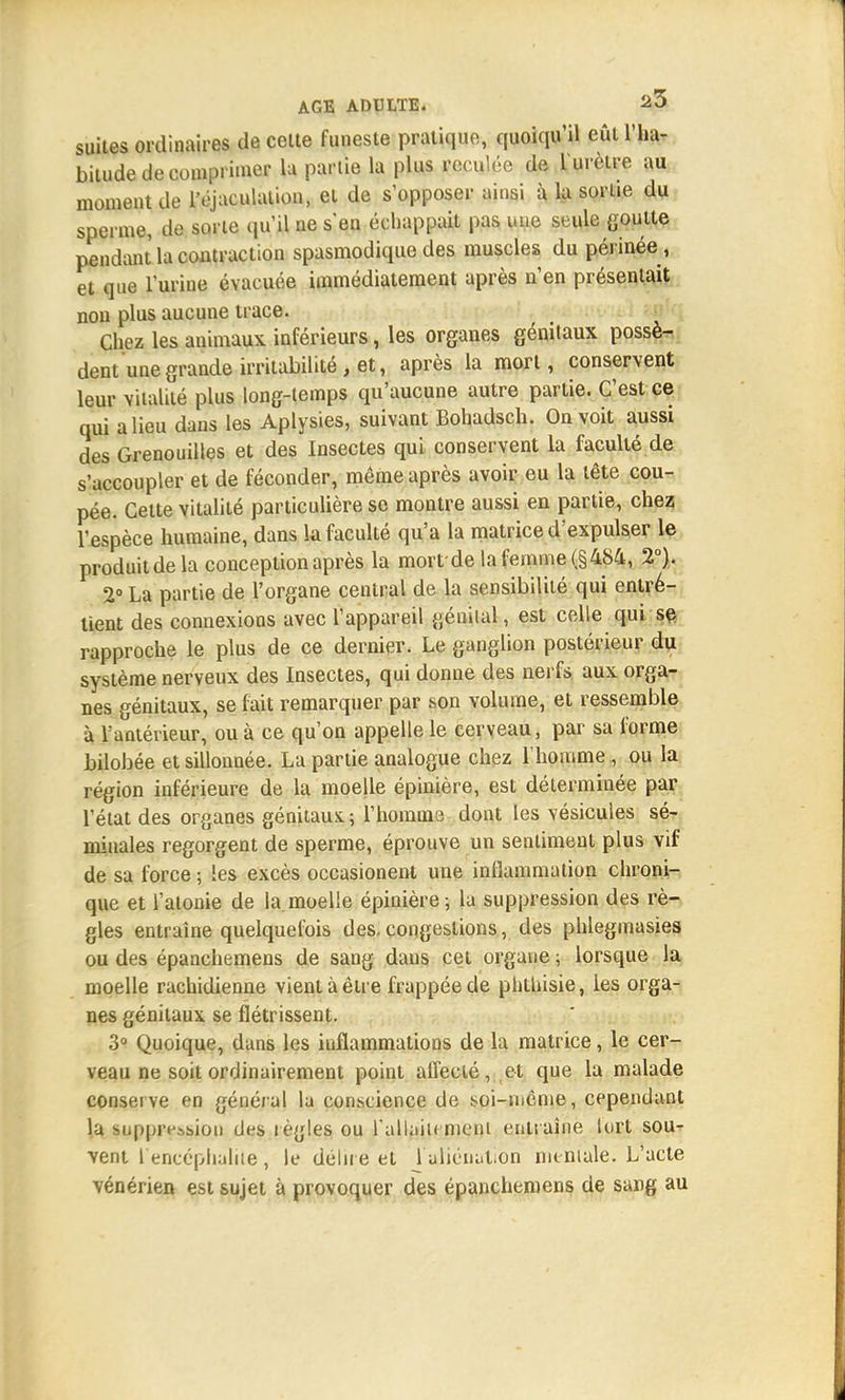 suites ordinaires de cette funeste pratique, quoiqu'il eût l'ha- bitude décomprimer lu partie la plus reculée de l'urètre au moment de l'éjaculalion, et de s'opposer ainsi à la sortie du sperme, de sorte qu'il ne s'en échappait pas une seule goutte pendant la contraction spasmodique des muscles du périnée, et que l'urine évacuée immédiatement après n'en présentait non plus aucune trace. Chez les animaux inférieurs, les organes génitaux possè- dent une grande irritabilité , et, après la mort, conservent leur vitalité plus long-temps qu'aucune autre partie. C'est ce qui a lieu dans les Aplysies, suivant Bohadsch. On voit aussi des Grenouilles et des Insectes qui conservent la faculté de s'accoupler et de féconder, même après avoir eu la tête cou- pée. Cette vitalité particulière se montre aussi en partie, chez l'espèce humaine, dans la faculté qu'a la matrice d'expulser le produit de la conception après la mort'de la femme (§484, 2°). 2° La partie de l'organe central de la sensibilité qui entre- tient des connexions avec l'appareil génital, est celle qui se rapproche le plus de ce dernier. Le ganglion postérieur du système nerveux des Insectes, qui donne des nerfs aux orga- nes génitaux, se fait remarquer par son volume, et ressemble à l'antérieur, ou à ce qu'on appelle le cerveau, par sa forme bilobée et sillonnée. La partie analogue chez l'homme , ou la région inférieure de la moelle épinière, est déterminée par l'état des organes génitaux; l'homme dont les vésicules sé- minales regorgent de sperme, éprouve un sentiment plus vif de sa force ; les excès occasionent une inflammation chroni- que et l'atonie de la moelle épinière; la suppression des rè- gles entraîne quelquefois des. congestions, des phlegmasies ou des épanchemens de sang dans cet organe ; lorsque la moelle rachidienne vient à être frappée de phthisie, ies orga- nes génitaux se flétrissent. 3° Quoique, dans les inflammations de la matrice, le cer- veau ne soit ordinairement point affecté, et que la malade conserve en général la conscience de soi-tnême, cependant la suppression des règles ou l'allaitement entraîne tort sou- vent 1 encéphalite , le délire et l'aliénation mentale. L'acte vénérien est sujet à provoquer des épanchemens de sang au