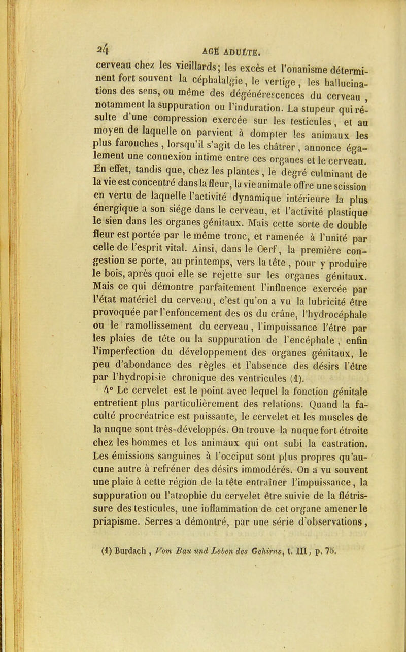 cerveau chez les vieillards; les excès et l'onanisme détermi- nent fort souvent la céphalalgie, le vertige, les hallucina- tions des sens, ou même des dégénérescences du cerveau notamment la suppuration ou l'induration. La stupeur qui ré- sulte d'une compression exercée sur les testicules, et au moyen de laquelle on parvient à dompter les animaux les plus farouches , lorsqu'il s'agit de les châtrer, annonce éga- lement une connexion intime entre ces organes et le cerveau. En effet, tandis que, chez les plantes, le degré culminant de la vie est concentré dans la fleur, la vie animale offre une scission en vertu de laquelle l'activité dynamique intérieure la plus énergique a son siège dans le cerveau, et l'activité plastique le sien dans les organes génitaux. Mais cette sorte de double fleur est portée par le même tronc, et ramenée à l'unité par celle de l'esprit vital. Ainsi, dans le Cerf, la première con- gestion se porte, au printemps, vers la tête , pour y produire le bois, après quoi elle se rejette sur les organes génitaux. Mais ce qui démontre parfaitement l'influence exercée par l'état matériel du cerveau, c'est qu'on a vu la lubricité être provoquée par l'enfoncement des os du crâne, l'hydrocéphale ou le ramollissement du cerveau, l'impuissance l'être par les plaies de tête ou la suppuration de l'encéphale , enfin l'imperfection du développement des organes génitaux, le peu d'abondance des règles et l'absence des désirs l'être par l'hydropisie chronique des ventricules (1). 4° Le cervelet est le point avec lequel la fonction génitale entretient plus particulièrement des relations. Quand la fa- culté procréatrice est puissante, le cervelet et les muscles de la nuque sont très-développés. On trouve la nuque fort étroite chez les hommes et les animaux qui ont subi la castration. Les émissions sanguines à l'occiput sont plus propres qu'au- cune autre à refréner des désirs immodérés. On a vu souvent une plaie à cette région de la tête entraîner l'impuissance, la suppuration ou l'atrophie du cervelet être suivie de la flétris- sure des testicules, une inflammation de cet organe amener le priapisme. Serres a démontré, par une série d'observations, (1) Burdach , Vom Bau und Lelen des Gehirns, t. III, p. 75.