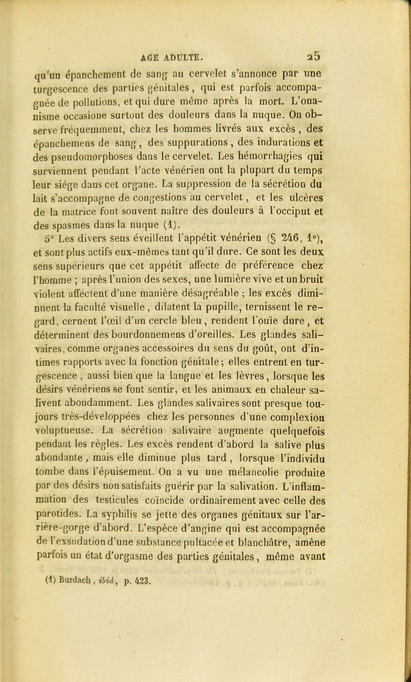 qu'un épanchement de sang au cervelet s'annonce par une turgescence des parties génitales, qui est parfois accompa- gnée de pollutions, et qui dure même après la mort. L'ona- nisme occasione surtout des douleurs dans la nuque. On ob- serve fréquemment, chez les hommes livrés aux excès, des épanchemens de sang, des suppurations, des indurations et des pseudomorphoses dans le cervelet. Les hémorrhagies qui surviennent pendant l'acte vénérien ont la plupart du temps leur siège dans cet organe. La suppression de la sécrétion du lait s'accompagne de congestions au cervelet, et les ulcères de la matrice font souvent naître des douleurs à l'occiput et des spasmes dans la nuque (1). 5° Les divers sens éveillent l'appétit vénérien (§ 246, 1°), et sont plus actifs eux-mêmes tant qu'il dure. Ce sont les deux sens supérieurs que cet appétit affecte de préférence chez l'homme ; après l'union des sexes, une lumière vive et un bruit violent affectent d'une manière désagréable ; les excès dimi- nuent la faculté visuelle, dilatent la pupille, ternissent le re- gard, cernent l'œil d'un cercle bleu, rendent l'ouïe dure, et déterminent des bourdonnemens d'oreilles. Les glandes sali— vaires, comme organes accessoires du sens du goût, ont d'in- times rapports avec la fonction génitale ; elles entrent en tur- gescence , aussi bien que la langue et les lèvres, lorsque les désirs vénériens se font sentir, et les animaux en chaleur sa- livent abondamment. Les glandes salivaires sont presque tou- jours très-développées chez les personnes d'une complexion voluptueuse. La sécrétion salivaire augmente quelquefois pendant les règles. Les excès rendent d'abord la salive plus abondante, mais elle diminue plus tard , lorsque l'individu tombe dans l'épuisement. On a vu une mélancolie produite par des désirs non satisfaits guérir par la salivation. L'inflam- mation des testicules coïncide ordinairement avec celle des parotides. La syphilis se jette des organes génitaux sur l'ar- rière-gorge d'abord. L'espèce d'angine qui est accompagnée de l'exsudation d'une substance pultacée et blanchâtre, amène parfois un état d'orgasme des parties génitales, même avant