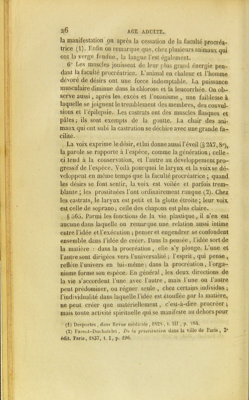 la manifestation pu après la cessation de la faculté procréa- trice (1). Enfin on remarque que, chez plusieurs animaux qui ont la verge fendue, la langue l'est également. 6° Les muscles jouissent de leur plus grand énergie pen- dant la faculté procréatrice. L'animal en chaleur et l'homme dévoré de désirs ont une force indomptable. La puissance musculaire diminue dans la chlorose et la leucorrhée. On ob- serve aussi, après les excès et l'onanisme , une faiblesse à laquelle se joignent le tremblement des membres, des convul- sions et l'épilepsie. Les castrats ont des muscles flasques et pâles; ils sont exempts de la goutte. La chair des ani- maux qui ont subi la castration se déchire avec une grande fa- cilité. La voix exprime le désir, etlui donne aussi l'éveil (§ 247,8°), la parole se rapporte à l'espèce, comme la génération ; celle - ci tend à la conservation, et l'autre au développement pro- gressif de l'espèce. Vodà pourquoi le larynx et la voixse dé- veloppent en même temps que la faculté procréatrice ; quand les désirs se font senlir, la voix est voilée et parfois trem- blante ; les prostituées l'ont ordinairement rauque (2). Chez les castrats, le larynx est petit et la glotte étroite ; leur voix est celle de soprano ; celle des chapons est plus claire. § 565. Parmi les fonctions de la vie plastique , il n'en est aucune dans laquelle on remarque une relation aussi intime entre l'idée et l'exécution ; penser et engendrer se confondent ensemble dans l'idée de créer. Dans la pensée, l'idée sort de la matière : dans la procréation, elle s'y plonge. L'une et l'autre sont dirigées vers l'universalité ; l'esprit, qui pense , reflète l'univers en lui-même; dans la procréation, l'orga- nisme forme son espèce. En général, les deux directions de la vie s'accordent l'une avec l'autre, mais Tune ou l'autre peut prédominer, ou régner seule , chez certains individus ; l'individualité dans laquelle l'idée est étouffée par la matière, ne peut créer que matériellement, c'est-à-dire procréer ; mais toute activité spirituelle qui se manifeste au dehors pour (1) Desportes , dans Revue médicale, Ï82S , t. 111 , P- 184. (2) Pareut-Duchalelet, De la prostitution dans la ville de Paris, 2« édit. Paris, 1837, t. I,p. 196.