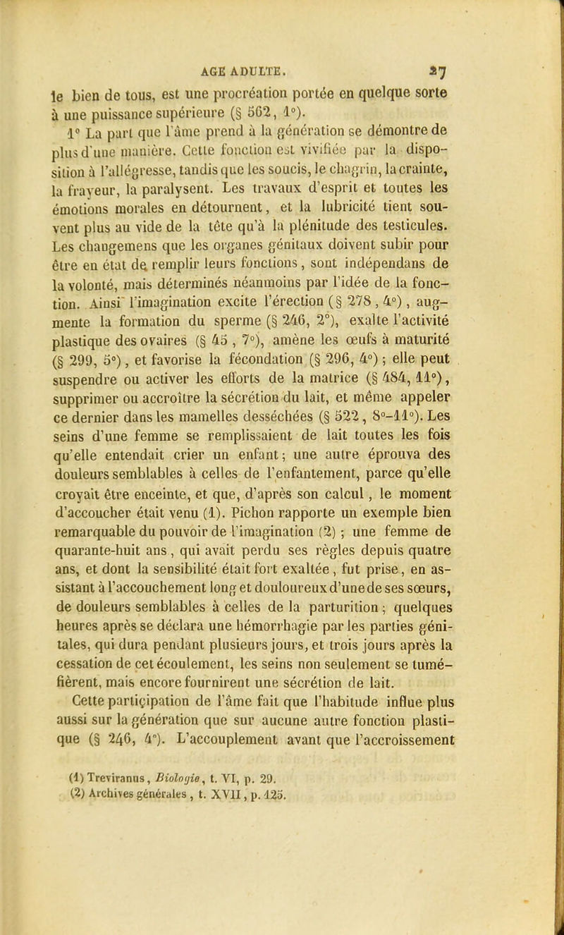 le bien de tous, est une procréation portée en quelque sorte à une puissance supérieure (§ 562, 1°). 1° La pari que l'âme prend à la génération se démontre de plus d'une manière. Cette fonction est vivifiée par la dispo- sition à l'allégresse, tandis que les soucis, le chagrin, la crainte, la frayeur, la paralysent. Les travaux d'esprit et toutes les émotions morales en détournent, et la lubricité tient sou- vent plus au vide de la tête qu'à la plénitude des testicules. Les chaugemens que les organes génitaux doivent subir pour être en état de. remplir leurs fonctions, sont indépendans de la volonté, mais déterminés néanmoins par l'idée de la fonc- tion. Ainsi Timagination excite l'érection (§ 278 , 4°), aug- mente la formation du sperme (§ 246, 2°), exalte l'activité plastique des ovaires (§ 45 , 7°), amène les œufs à maturité (§ 299, 5°), et favorise la fécondation (§ 296, 4°) -, elle peut suspendre ou activer les efforts de la matrice (§ 484,11°), supprimer ou accroître la sécrétion du lait, et même appeler ce dernier dans les mamelles desséchées (§ 522, 8°-ll°). Les seins d'une femme se remplissaient de lait toutes les fois qu'elle entendait crier un enfant; une autre éprouva des douleurs semblables à celles de l'enfantement, parce qu'elle croyait être enceinte, et que, d'après son calcul, le moment d'accoucher était venu (1). Pichon rapporte un exemple bien remarquable du pouvoir de l'imagination (2) ; une femme de quarante-huit ans, qui avait perdu ses règles depuis quatre ans, et dont la sensibilité était fort exaltée, fut prise, en as- sistant à l'accouchement long et douloureux d'une de ses sœurs, de douleurs semblables à celles de la parturition ; quelques heures après se déclara une hémorrhagie par les parties géni- tales, qui dura pendant plusieurs jours, et trois jours après la cessation de cet écoulement, les seins non seulement se tumé- fièrent, mais encore fournirent une sécrétion de lait. Cette partiçipation de l'âme fait que l'habitude influe plus aussi sur la génération que sur aucune autre fonction plasti- que (§ 246, 4). L'accouplement avant que l'accroissement (1) Treviranns, Bioloyie, t. VI, p. 29.