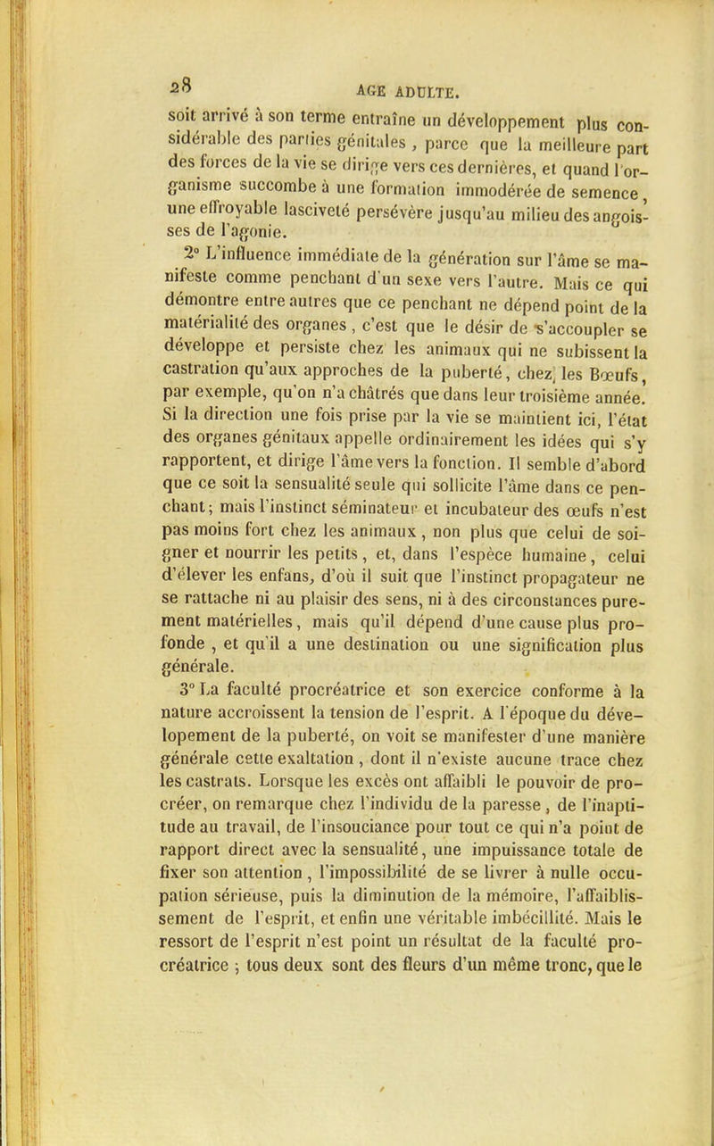 soit arrivé à son terme entraîne un développement plus con- sidérable des pariies génitales , parce que la meilleure part des forces de la vie se dirige vers ces dernières, et quand l'or- ganisme succombe à une formation immodérée de semence, une effroyable lasciveté persévère jusqu'au milieu des angois- ses de l'agonie. 2° L'influence immédiate de la génération sur l'âme se ma- nifeste comme penchant d'un sexe vers l'autre. Mais ce qui démontre entre autres que ce penchant ne dépend point de la matérialité des organes , c'est que le désir de -s'accoupler se développe et persiste chez les animaux qui ne subissent la castration qu'aux approches de la puberté, chez, les Boeufs, par exemple, qu'on n'a châtrés que dans leur troisième année! Si la direction une fois prise par la vie se maintient ici, l'état des organes génitaux appelle ordinairement les idées qui s'y rapportent, et dirige l'âme vers la fonction. Il semble d'abord que ce soit la sensualité seule qui sollicite l'âme dans ce pen- chant; mais l'instinct séminateur et incubateur des œufs n'est pas moins fort chez les animaux , non plus que celui de soi- gner et nourrir les petits, et, dans l'espèce humaine, celui d'élever les enfans, d'où il suit que l'instinct propagateur ne se rattache ni au plaisir des sens, ni à des circonstances pure- ment matérielles, mais qu'il dépend d'une cause plus pro- fonde , et qu'il a une destination ou une signification plus générale. 3° La faculté procréatrice et son exercice conforme à la nature accroissent la tension de l'esprit. A l'époque du déve- lopement de la puberté, on voit se manifester d'une manière générale cetle exaltation , dont il n'existe aucune trace chez les castrats. Lorsque les excès ont affaibli le pouvoir de pro- créer, on remarque chez l'individu de la paresse , de l'inapti- tude au travail, de l'insouciance pour tout ce qui n'a point de rapport direct avec la sensualité, une impuissance totale de fixer son attention , l'impossibilité de se livrer à nulle occu- pation sérieuse, puis la diminution de la mémoire, l'affaiblis- sement de l'esprit, et enfin une véritable imbécillité. Mais le ressort de l'esprit n'est point un résultat de la faculté pro- créatrice -, tous deux sont des fleurs d'un même tronc, que le