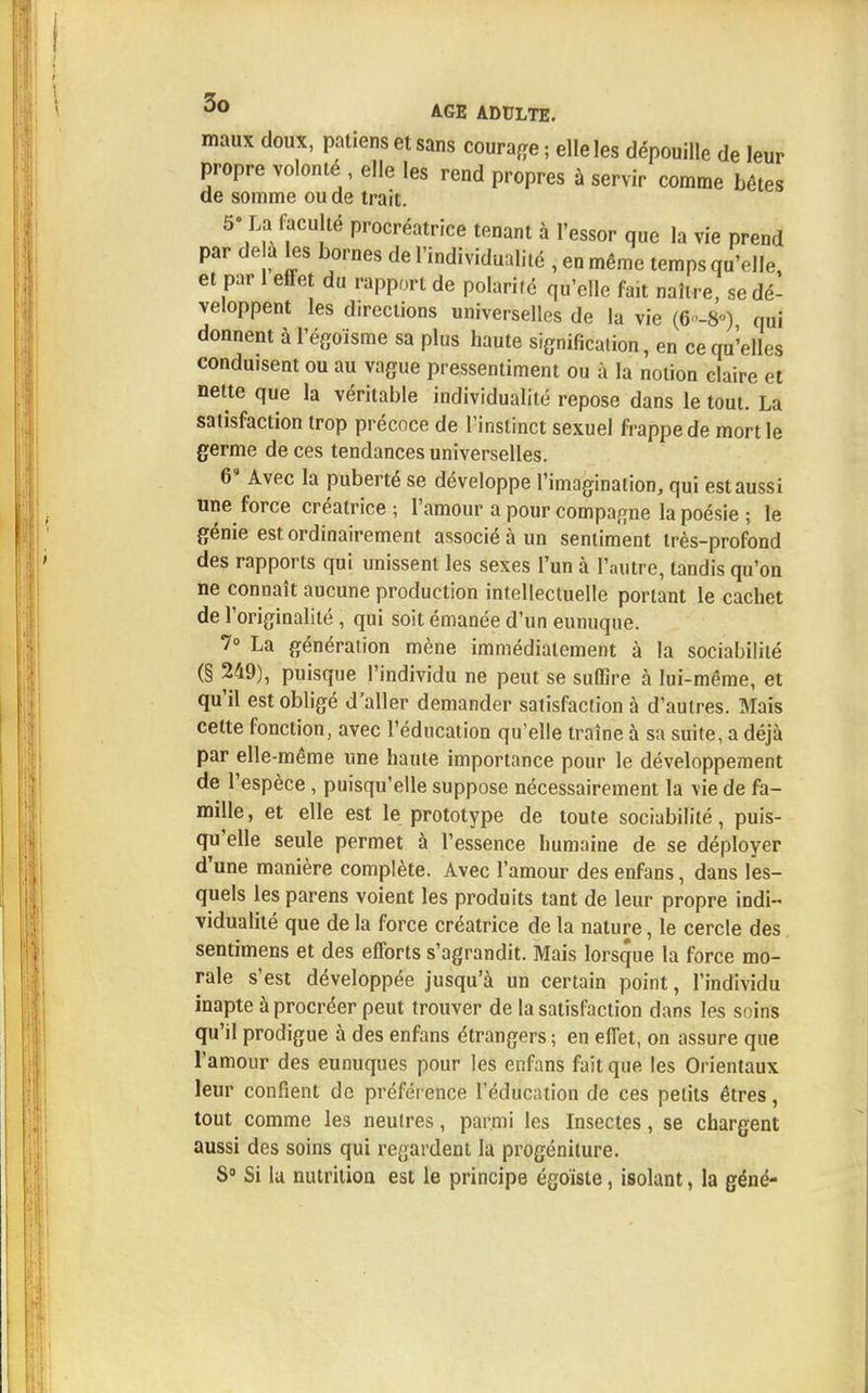 maux doux, patiens et sans courage; elle les dépouille de leur propre volonté elle les rend propres à servir comme bêtes de somme ou de trait. 5- La (acuité procréatrice tenant à l'essor que la vie prend par de a les bornes de l'individualité , en même temps qu'elle, et par 1 effet du rapport de polarifé qu'elle fait naître, se dé- veloppent les directions universelles de la vie (6-8°) qui donnent à l'égoïsme sa plus haute signification, en ce qu'elles conduisent ou au vague pressentiment ou à la notion claire et nette que la véritable individualité repose dans le tout. La satisfaction trop précoce de l'instinct sexuel frappe de mort le germe de ces tendances universelles. 6' Avec la puberté se développe l'imagination, qui est aussi une force créatrice ; l'amour a pour compagne la poésie ; le génie est ordinairement associé à un sentiment très-profond des rapports qui unissent les sexes l'un à l'autre, tandis qu'on ne connaît aucune production intellectuelle portant le cachet de l'originalité , qui soit émanée d'un eunuque. 7° La génération mène immédiatement à la sociabilité (§ 249), puisque l'individu ne peut se suffire à lui-même, et qu'il est obligé d'aller demander satisfaction à d'autres. Mais cette fonction, avec l'éducation qu'elle traîne à sa suite, a déjà par elle-même une haute importance pour le développement de l'espèce , puisqu'elle suppose nécessairement la vie de fa- mille , et elle est le prototype de toute sociabilité, puis- qu'elle seule permet à l'essence humaine de se déployer d'une manière complète. Avec l'amour des enfans, dans les- quels les parens voient les produits tant de leur propre indi- vidualité que de la force créatrice de la nature, le cercle des sentimens et des efforts s'agrandit. Mais lorsque la force mo- rale s'est développée jusqu'à un certain point, l'individu inapte à procréer peut trouver de la satisfaction dans les soins qu'il prodigue à des enfans étrangers ; en effet, on assure que l'amour des eunuques pour les enfans fait que les Orientaux leur confient do préférence l'éducation de ces petits êtres, tout comme les neutres, parmi les Insectes, se chargent aussi des soins qui regardent la progéniture. S0 Si la nutrition est le principe égoïste, isolant, la géné-