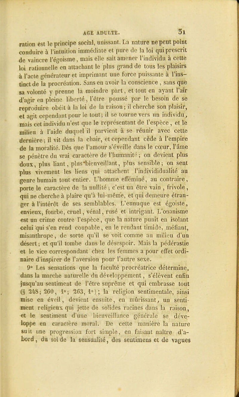 ration est le principe social, unissant. La nature ne peut point conduire à l'intuition immédiate et pure de la loi qui prescrit de vaincre l'égoisme, mais elle sait amener l'individu à cette loi rationnelle en attachant le plus grand de tous les plaisirs à l'acte générateur et imprimant une force puissante à l'ins- tinct de la procréation. Sans en avoir la conscience , sans que sa volonté y prenne la moindre part, et tout en ayant l'air d'agir en pleine liberté, leire poussé par le besoin de se reproduire obéit à la loi de la raison; il cherche son plaisir, et agit cependant pour le tout; il se tourne vers un individu, mais cet individu n'est que le représentant de l'espèce , et le milieu à l'aide duquel il parvient à se réunir avec cette dernière; il vit dans la chair, et cependant cède à l'empire de la moralité. Dès que l'amour s'éveille dans le cœur, l'âme se pénètre du vrai caractère de l'humanité ; on devient plus doux, plus liant, plus'bienveillant, plus sensible; on sent plus vivement les liens qui attachent l'individidualité au genre humain tout entier. L'homme efféminé, au contraire, porte le caractère de la nullité ; c'est un être vain , frivole , qui ne cherche à plaire qu'à lui-même, et qui demeure étran- ger à l'intérêt de ses semblables. L'eunuque est égoiste, envieux, fourbe, cruel, vénal, rusé et intrigant. L'onanisme est un crime contre l'espèce, que la nature punit en isolant celui qui s'en rend coupable, en le rendant timide, méfiant, misanthi'ope, de sorte qu'il se voit comme au milieu d'un désert ; et qu'il tombe dans le désespoir. Mais la pédérastie et le vice correspondant chez les femmes a pour effet ordi- naire d'inspirer de l'aversion pour l'autre sexe. 9° Les sensations que la faculté procréatrice détermine, dans la marche naturelle du développement, s'élèvent enfin jusqu'au sentiment de l'être suprême et qui embrasse tout (§ 248; 260, 1°; 263, 1°); la religion sentimentale, ainsi mise en éveil, devient ensuite, en mûrissant, un senti- ment religieux qui jette de solides racines dans la raison, et le sentiment d*une bienveillance générale se déve- loppe en caracière moral. De cette manière la nature suit une progression fort simple, en faisant naître d'a- bord, du solde la sensualité, des sentimens et de vagues