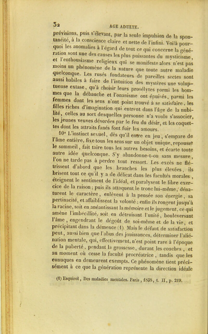 prévisions, puis s'élevant, par la seule impulsion de la spon- tanéité, à la conscience claire et nette de l'infini. Voilà pour- quo. les anomalies à l'égard de tout ce qui concerne la géné- ration sont une des causes les plus puissantes du mysticisme, et 1 enthousiasme religieux qui se manifeste alors n'est pas moins un phénomène de la nature que toute autre maladie que conque. Les rusés fondateurs de pareilles sectes sont aussi habiles a faire de l'intuition des mystères une volup- tueuse extase qu'à choisir leurs prosélytes parmi les hom- mes que la débauche et l'onanisme ont épuisés, parmi les temmes dont les sens n'ont point trouvé à se satisfaire, les fa les riches d'imagination qui entrent dans l'âge de la nubi- ité, celles au sort desquelles personne n'a voulu s'associer, les jeunes veuves dévorées par le feu du désir, et les coquet- tes dont les attraits fanés font fuir les amours 10° L'instinct sexuel, dès qu'il entre en jeu , s'empare de ame entière, fixe tous les sens sur un objet unique, repousse le sommeil, fait taire tous les autres besoins, et écarte toute autre idée quelconque. S'y abandonne-t-ou sans mesure, 1 on ne tarde pas à perdre tout ressort. Les excès ne flé- trissent d'abord que les branches les plus élevées ils brisent tout ce qu'il y a de délicat dans les facultés morales éteignent le sentiment de l'idéal, et paralysent le libre exer- cice de la raison; puis ils attaquent le tronc lui-même/déna- turent le caractère, enlèvent à la pensée son énergie, sa pert.nacité, et affaiblissent la volonté ; enfin ils rongent jusqu'à la racine, soit en anéantissant la mémoire et le jugement, ce qui amène l'imbécillité, soit en détruisant l'unité, bouleversant l'âme , engendrant le dégoût de soi-même et de la vie et précipitant dans la démence (1) Mais le défaut de satisfaction peut, aussi bien que l'abus des jouissances, déterminer l'alié- nation mentale, qui, effectivement, n'est point rare à l'époque de la puberté, pendant la grossesse, durant les couches , et au moment où cesse la faculté procréatrice , tandis que les eunuques en demeurent exempts. Ce phénomène tient préci- sément à ce que la génération représente la direction idéale (d) Esquirol, Des maladies mentales. Paris , 4838, t. II, p. 219.