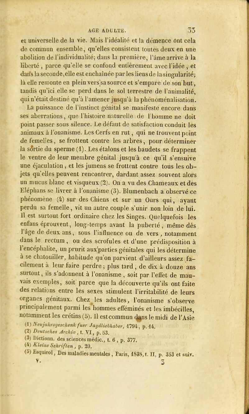 et universelle de la vie. Mais l'idéalité et la démence ont cela de commun ensemble, qu'elles consistent toutes deux en une abolition de l'individualité; dans la première, l'âme arrive à la liberté , parce qu'elle se confond entièrement avec l'idée , et darîs la seconde,elle est enchaînée par les liens de la singularité; là elle remonte en plein vers sa source et s'empare de son but, tandis qu'ici elle se perd dans le sol terrestre de l'animalité, qui n'était destiné qu'à l'amener jusqu'à la phénoménalisation. La puissance de l'instinct génital se manifeste encore dans ses aberrations, que l'histoire naturelle de l'homme ne doit point passer sous sileuce. Le défaut de satisfaction conduit les animaux à l'onanisme. Les Cerfs en rut, qui ne trouvent point de femelles, se frottent contre les arbres, pour déterminer Ja sortie du sperme (1). Les étalons et les baudets se frappent le ventre de leur membre génital jusqu'à ce qu'il s'ensuive une éjaculation, et les jumens se frottent contre tous les ob- jets qu'elles peuvent rencontrer, dardant assez souvent alors un mucus blanc et visqueux (2). On a vu des Chameaux et des Eléphans se livrer à l'onanisme (3). Blumenbach a observé ce phénomène (4) sur des Chiens et sur un Ours qui, ayant perdu sa femelle, vit un autre couple s'unir non loin de lui. Il est surtout fort ordinaire chez les Singes. Quelquefois les enfans éprouvent, long-temps avant la puberté, même dès l'âge de deux ans, sous l'influence ou de vers, notamment dans le rectum , ou des scrofules et d'une prédisposition à l'encéphalite, un prurit aux'parties génitales qui les détermine à se chatouiller, habitude qu'on parvient d'ailleurs assez fa- cilement à leur faire perdre ; plus tard, de dix à douze ans surtout, ils s'adonnent à l'onanisme , soit par l'effet de mau- vais exemples, soit' parce que la découverte qu'ils ont faite des relations entre les sexes stimulent l'irritabilité de leurs organes génitaux. Chez les adultes, l'onanisme s'observe principalement parmi les hommes efféminés et les imbécilles, notamment les crétins (5). Il est commun d#ns le midi de l'Asie (1) Nevjahrsyeschenk fuer JagdlieLhaber, 1794, p. 14. (2) Deutsches Archiv , t. VI, p. 53. (3) Dictionn. des sciences médic, t. 6 , p. 377. (4) Kleine Schriften , p. 20. (5) Esquirol, Des maladies mentales, Paris, 1838, t. II, p. 353 et suiv. V. 3