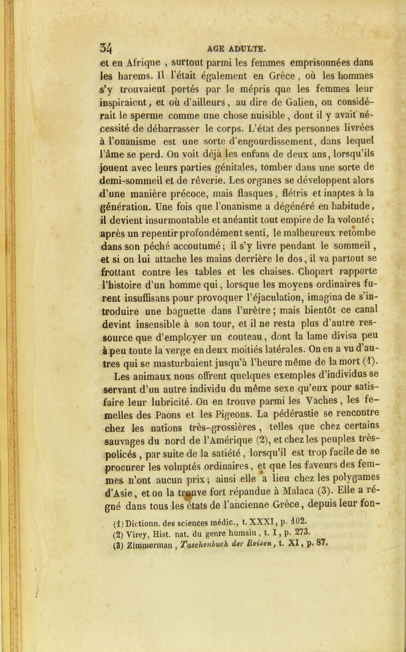 et en Afrique , surtout parmi les femmes emprisonnées dans les harems. Il l'était également en Grèce, où les hommes s'y trouvaient portés par le mépris que les femmes leur inspiraient, et où d'ailleurs, au dire de Galien, on considé- rait le sperme comme une chose nuisible, dont il y avait né- cessité de débarrasser le corps. L'état des personnes livrées à l'onanisme est une sorte d'engourdissement, dans lequel l'âme se perd. On voit déjà les enfans de deux ans, lorsqu'ils jouent avec leurs parties génitales, tomber dans une sorte de demi-sommeil et de rêverie. Les organes se développent alors d'une manière précoce, mais flasques, flétris et inaptes à la génération. Une fois que l'onanisme a dégénéré en habitude, il devient insurmontable et anéantit tout empire de la volonté ; après un repentir profondément senti, le malheureux retombe dans son péché accoutumé ; il s'y livre pendant le sommeil, et si on lui attache les mains derrière le dos, il va partout se frottant contre les tables et les chaises. Chopart rapporte l'histoire d'un homme qui, lorsque les moyens ordinaires fu- rent insuffisans pour provoquer l'éjaculation, imagina de s'in- troduire une baguette dans l'urètre ; mais bientôt ce canal devint insensible à son tour, et il ne resta plus d'autre res- source que d'employer un couteau, dont la lame divisa peu à peu toute la verge en deux moitiés latérales. On en a vu d'au- tres qui se masturbaient jusqu'à l'heure même de la mort (1). Les animaux nous offrent quelques exemples d'individus se servant d'un autre individu du même sexe qu'eux pour satis- faire leur lubricité. On en trouve parmi les Vaches, les fe- melles des Paons et les Pigeons. La pédérastie se rencontre chez les nations très-grossières, telles que chez certains sauvages du nord de l'Amérique (2), et chez les peuples très- policés , par suite de la satiété, lorsqu'il est trop facile de se procurer les voluptés ordinaires, et que les faveurs des fem- mes n'ont aucun prix ; ainsi elle a lieu chez les polygames d'Asie, et on la ti^uve fort répandue à Malaca (3). Elle a ré- gné dans tous les états de l'ancienne Grèce, depuis leur fon- (1) Dictionn. des sciences médic, t. XXXI, p. 102. (2) Virey, Hist. nat. du genre humain , t. I, p. 273. (3) Zimmennan , Taschenbuch der Reisen, t. XI, p. 87.